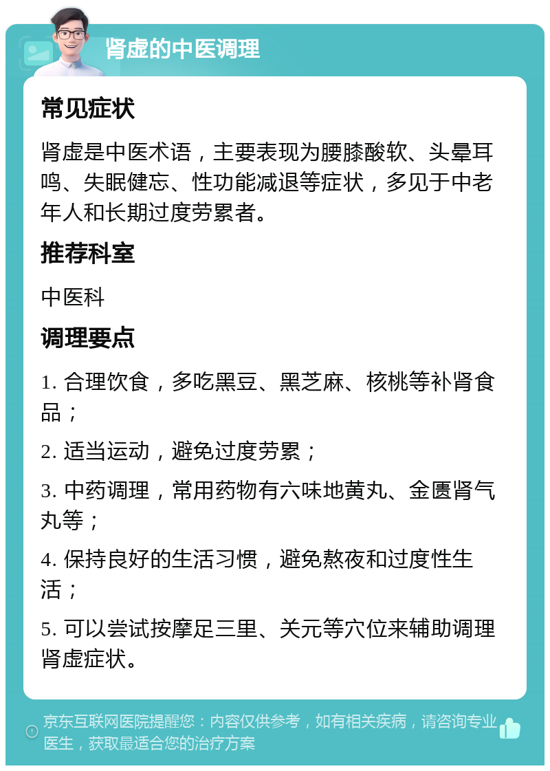 肾虚的中医调理 常见症状 肾虚是中医术语，主要表现为腰膝酸软、头晕耳鸣、失眠健忘、性功能减退等症状，多见于中老年人和长期过度劳累者。 推荐科室 中医科 调理要点 1. 合理饮食，多吃黑豆、黑芝麻、核桃等补肾食品； 2. 适当运动，避免过度劳累； 3. 中药调理，常用药物有六味地黄丸、金匮肾气丸等； 4. 保持良好的生活习惯，避免熬夜和过度性生活； 5. 可以尝试按摩足三里、关元等穴位来辅助调理肾虚症状。