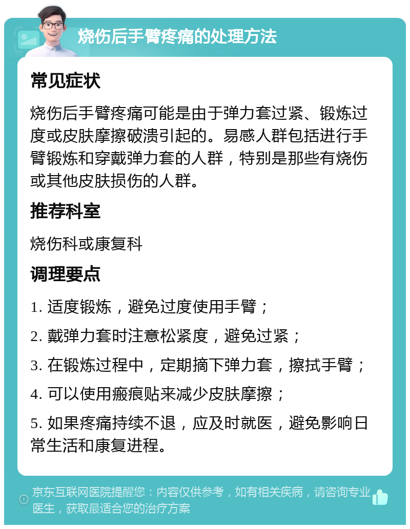 烧伤后手臂疼痛的处理方法 常见症状 烧伤后手臂疼痛可能是由于弹力套过紧、锻炼过度或皮肤摩擦破溃引起的。易感人群包括进行手臂锻炼和穿戴弹力套的人群，特别是那些有烧伤或其他皮肤损伤的人群。 推荐科室 烧伤科或康复科 调理要点 1. 适度锻炼，避免过度使用手臂； 2. 戴弹力套时注意松紧度，避免过紧； 3. 在锻炼过程中，定期摘下弹力套，擦拭手臂； 4. 可以使用瘢痕贴来减少皮肤摩擦； 5. 如果疼痛持续不退，应及时就医，避免影响日常生活和康复进程。