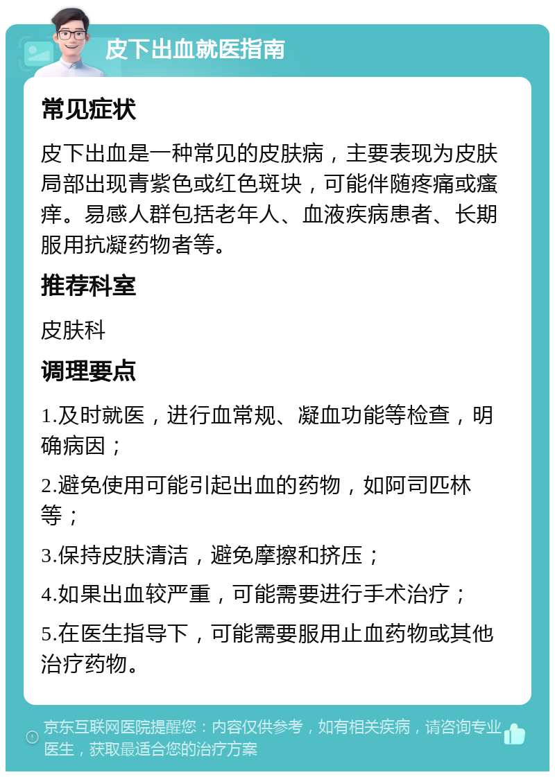 皮下出血就医指南 常见症状 皮下出血是一种常见的皮肤病，主要表现为皮肤局部出现青紫色或红色斑块，可能伴随疼痛或瘙痒。易感人群包括老年人、血液疾病患者、长期服用抗凝药物者等。 推荐科室 皮肤科 调理要点 1.及时就医，进行血常规、凝血功能等检查，明确病因； 2.避免使用可能引起出血的药物，如阿司匹林等； 3.保持皮肤清洁，避免摩擦和挤压； 4.如果出血较严重，可能需要进行手术治疗； 5.在医生指导下，可能需要服用止血药物或其他治疗药物。