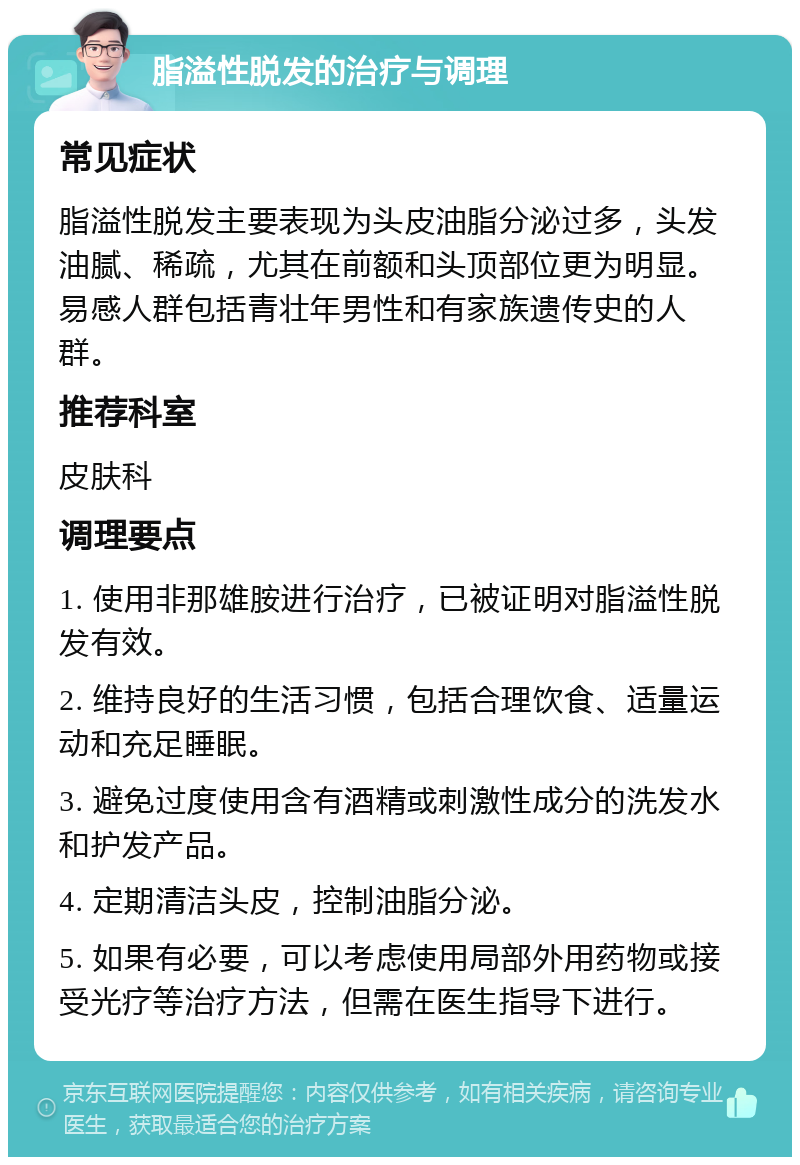 脂溢性脱发的治疗与调理 常见症状 脂溢性脱发主要表现为头皮油脂分泌过多，头发油腻、稀疏，尤其在前额和头顶部位更为明显。易感人群包括青壮年男性和有家族遗传史的人群。 推荐科室 皮肤科 调理要点 1. 使用非那雄胺进行治疗，已被证明对脂溢性脱发有效。 2. 维持良好的生活习惯，包括合理饮食、适量运动和充足睡眠。 3. 避免过度使用含有酒精或刺激性成分的洗发水和护发产品。 4. 定期清洁头皮，控制油脂分泌。 5. 如果有必要，可以考虑使用局部外用药物或接受光疗等治疗方法，但需在医生指导下进行。