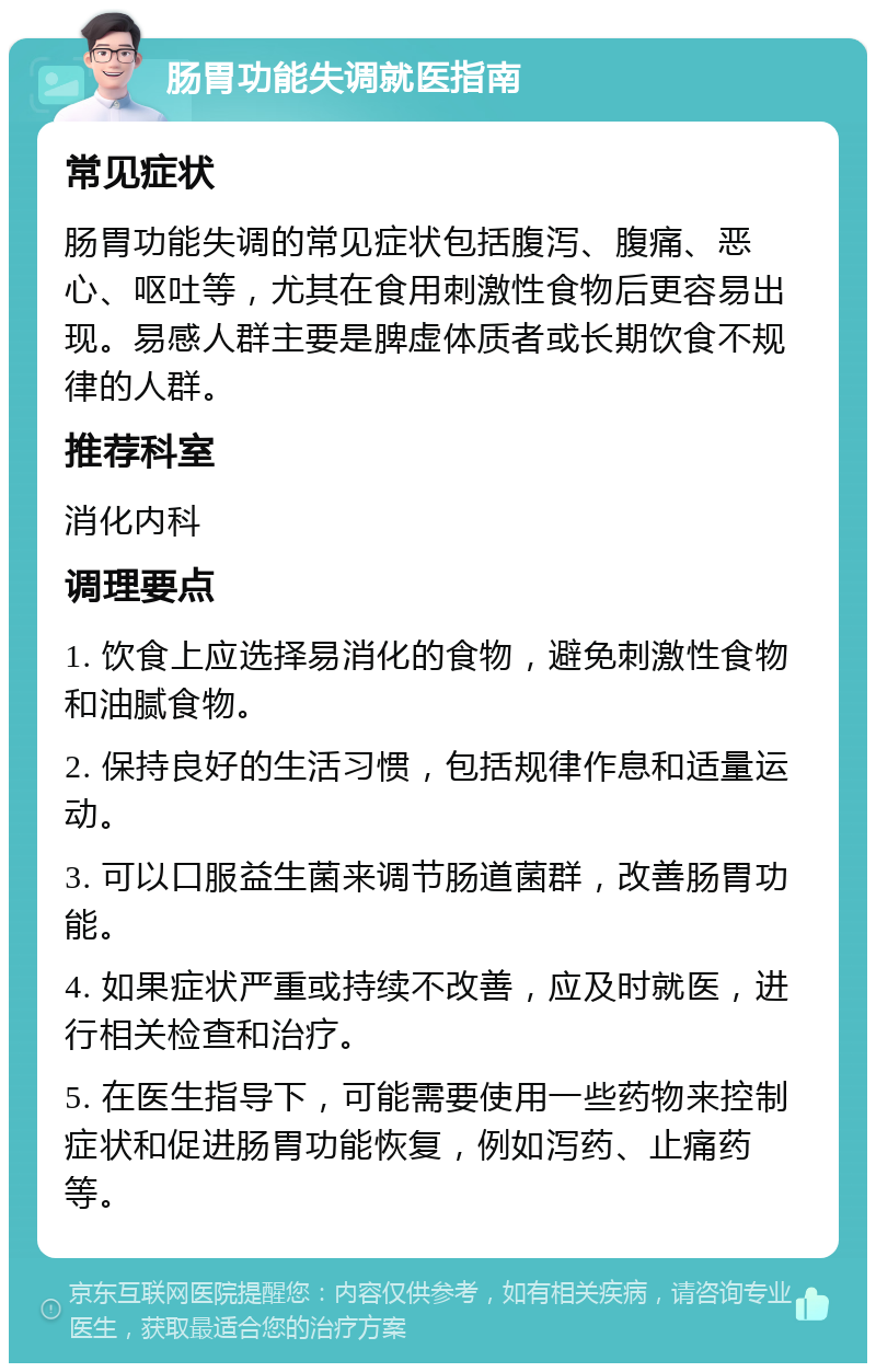 肠胃功能失调就医指南 常见症状 肠胃功能失调的常见症状包括腹泻、腹痛、恶心、呕吐等，尤其在食用刺激性食物后更容易出现。易感人群主要是脾虚体质者或长期饮食不规律的人群。 推荐科室 消化内科 调理要点 1. 饮食上应选择易消化的食物，避免刺激性食物和油腻食物。 2. 保持良好的生活习惯，包括规律作息和适量运动。 3. 可以口服益生菌来调节肠道菌群，改善肠胃功能。 4. 如果症状严重或持续不改善，应及时就医，进行相关检查和治疗。 5. 在医生指导下，可能需要使用一些药物来控制症状和促进肠胃功能恢复，例如泻药、止痛药等。