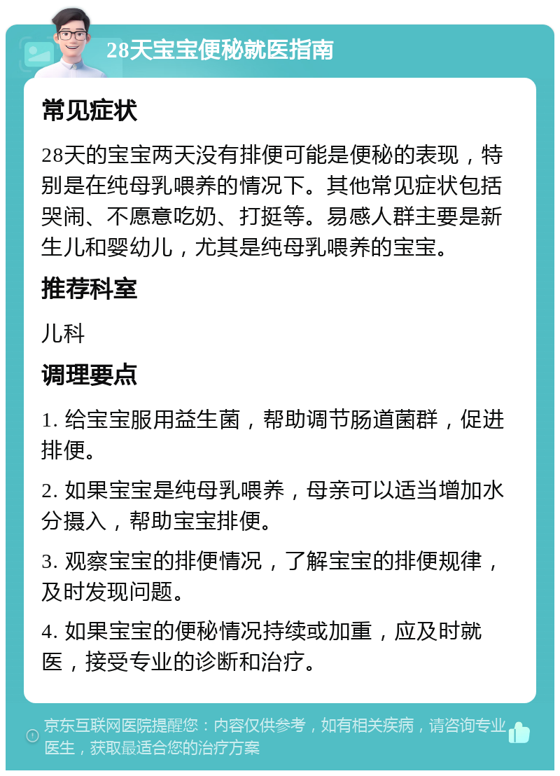 28天宝宝便秘就医指南 常见症状 28天的宝宝两天没有排便可能是便秘的表现，特别是在纯母乳喂养的情况下。其他常见症状包括哭闹、不愿意吃奶、打挺等。易感人群主要是新生儿和婴幼儿，尤其是纯母乳喂养的宝宝。 推荐科室 儿科 调理要点 1. 给宝宝服用益生菌，帮助调节肠道菌群，促进排便。 2. 如果宝宝是纯母乳喂养，母亲可以适当增加水分摄入，帮助宝宝排便。 3. 观察宝宝的排便情况，了解宝宝的排便规律，及时发现问题。 4. 如果宝宝的便秘情况持续或加重，应及时就医，接受专业的诊断和治疗。