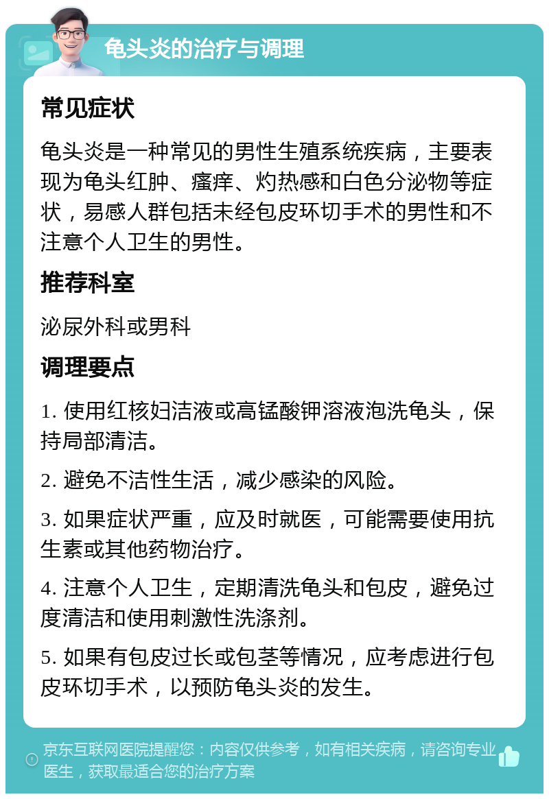 龟头炎的治疗与调理 常见症状 龟头炎是一种常见的男性生殖系统疾病，主要表现为龟头红肿、瘙痒、灼热感和白色分泌物等症状，易感人群包括未经包皮环切手术的男性和不注意个人卫生的男性。 推荐科室 泌尿外科或男科 调理要点 1. 使用红核妇洁液或高锰酸钾溶液泡洗龟头，保持局部清洁。 2. 避免不洁性生活，减少感染的风险。 3. 如果症状严重，应及时就医，可能需要使用抗生素或其他药物治疗。 4. 注意个人卫生，定期清洗龟头和包皮，避免过度清洁和使用刺激性洗涤剂。 5. 如果有包皮过长或包茎等情况，应考虑进行包皮环切手术，以预防龟头炎的发生。