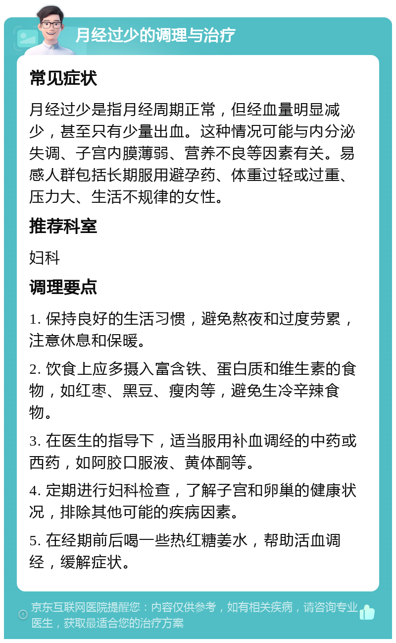 月经过少的调理与治疗 常见症状 月经过少是指月经周期正常，但经血量明显减少，甚至只有少量出血。这种情况可能与内分泌失调、子宫内膜薄弱、营养不良等因素有关。易感人群包括长期服用避孕药、体重过轻或过重、压力大、生活不规律的女性。 推荐科室 妇科 调理要点 1. 保持良好的生活习惯，避免熬夜和过度劳累，注意休息和保暖。 2. 饮食上应多摄入富含铁、蛋白质和维生素的食物，如红枣、黑豆、瘦肉等，避免生冷辛辣食物。 3. 在医生的指导下，适当服用补血调经的中药或西药，如阿胶口服液、黄体酮等。 4. 定期进行妇科检查，了解子宫和卵巢的健康状况，排除其他可能的疾病因素。 5. 在经期前后喝一些热红糖姜水，帮助活血调经，缓解症状。