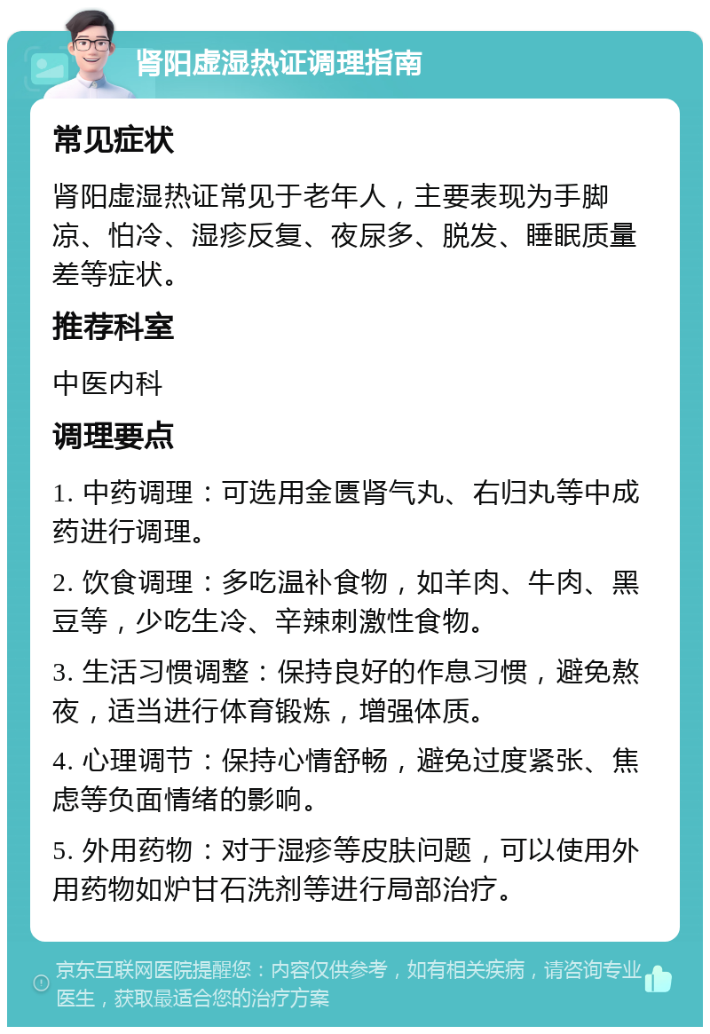 肾阳虚湿热证调理指南 常见症状 肾阳虚湿热证常见于老年人，主要表现为手脚凉、怕冷、湿疹反复、夜尿多、脱发、睡眠质量差等症状。 推荐科室 中医内科 调理要点 1. 中药调理：可选用金匮肾气丸、右归丸等中成药进行调理。 2. 饮食调理：多吃温补食物，如羊肉、牛肉、黑豆等，少吃生冷、辛辣刺激性食物。 3. 生活习惯调整：保持良好的作息习惯，避免熬夜，适当进行体育锻炼，增强体质。 4. 心理调节：保持心情舒畅，避免过度紧张、焦虑等负面情绪的影响。 5. 外用药物：对于湿疹等皮肤问题，可以使用外用药物如炉甘石洗剂等进行局部治疗。