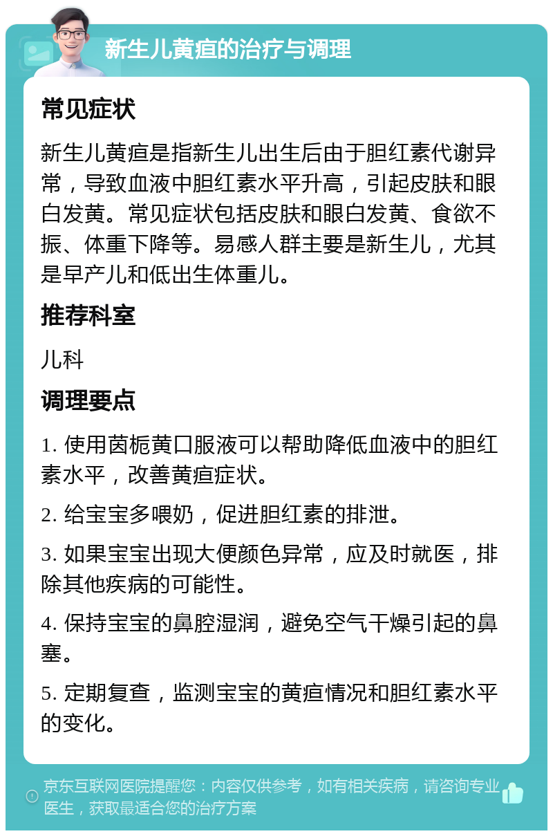 新生儿黄疸的治疗与调理 常见症状 新生儿黄疸是指新生儿出生后由于胆红素代谢异常，导致血液中胆红素水平升高，引起皮肤和眼白发黄。常见症状包括皮肤和眼白发黄、食欲不振、体重下降等。易感人群主要是新生儿，尤其是早产儿和低出生体重儿。 推荐科室 儿科 调理要点 1. 使用茵栀黄口服液可以帮助降低血液中的胆红素水平，改善黄疸症状。 2. 给宝宝多喂奶，促进胆红素的排泄。 3. 如果宝宝出现大便颜色异常，应及时就医，排除其他疾病的可能性。 4. 保持宝宝的鼻腔湿润，避免空气干燥引起的鼻塞。 5. 定期复查，监测宝宝的黄疸情况和胆红素水平的变化。