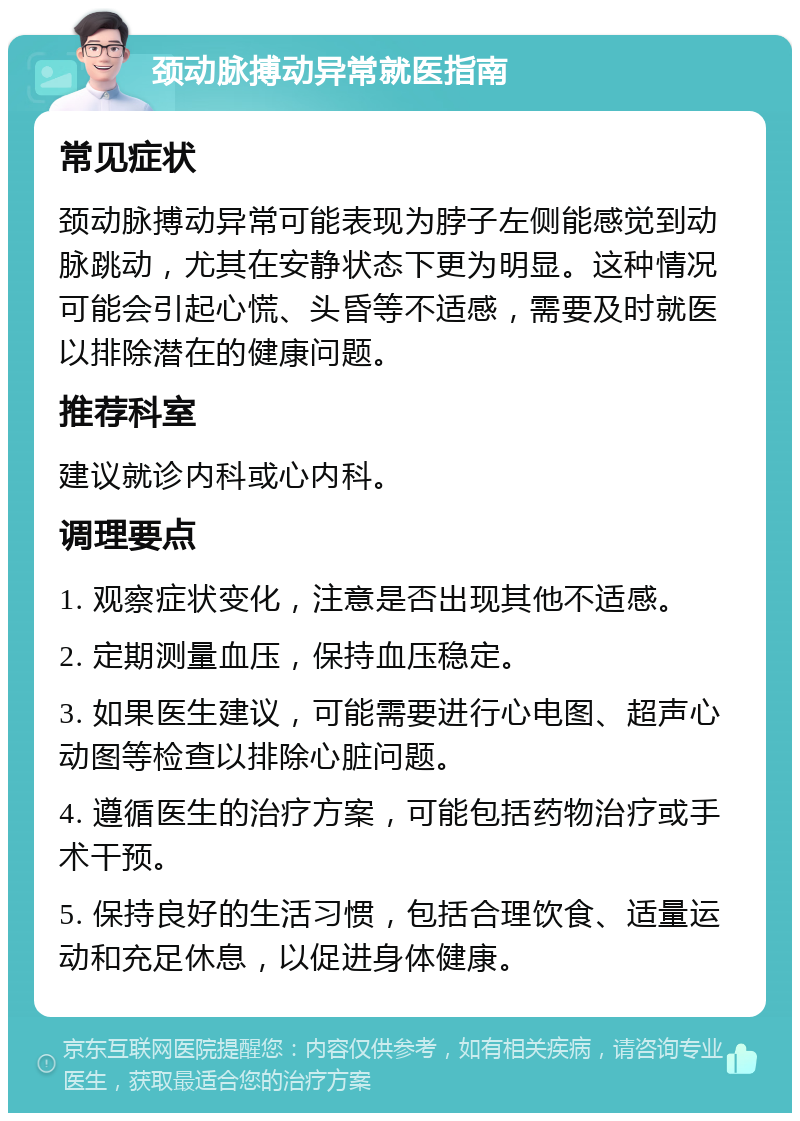 颈动脉搏动异常就医指南 常见症状 颈动脉搏动异常可能表现为脖子左侧能感觉到动脉跳动，尤其在安静状态下更为明显。这种情况可能会引起心慌、头昏等不适感，需要及时就医以排除潜在的健康问题。 推荐科室 建议就诊内科或心内科。 调理要点 1. 观察症状变化，注意是否出现其他不适感。 2. 定期测量血压，保持血压稳定。 3. 如果医生建议，可能需要进行心电图、超声心动图等检查以排除心脏问题。 4. 遵循医生的治疗方案，可能包括药物治疗或手术干预。 5. 保持良好的生活习惯，包括合理饮食、适量运动和充足休息，以促进身体健康。