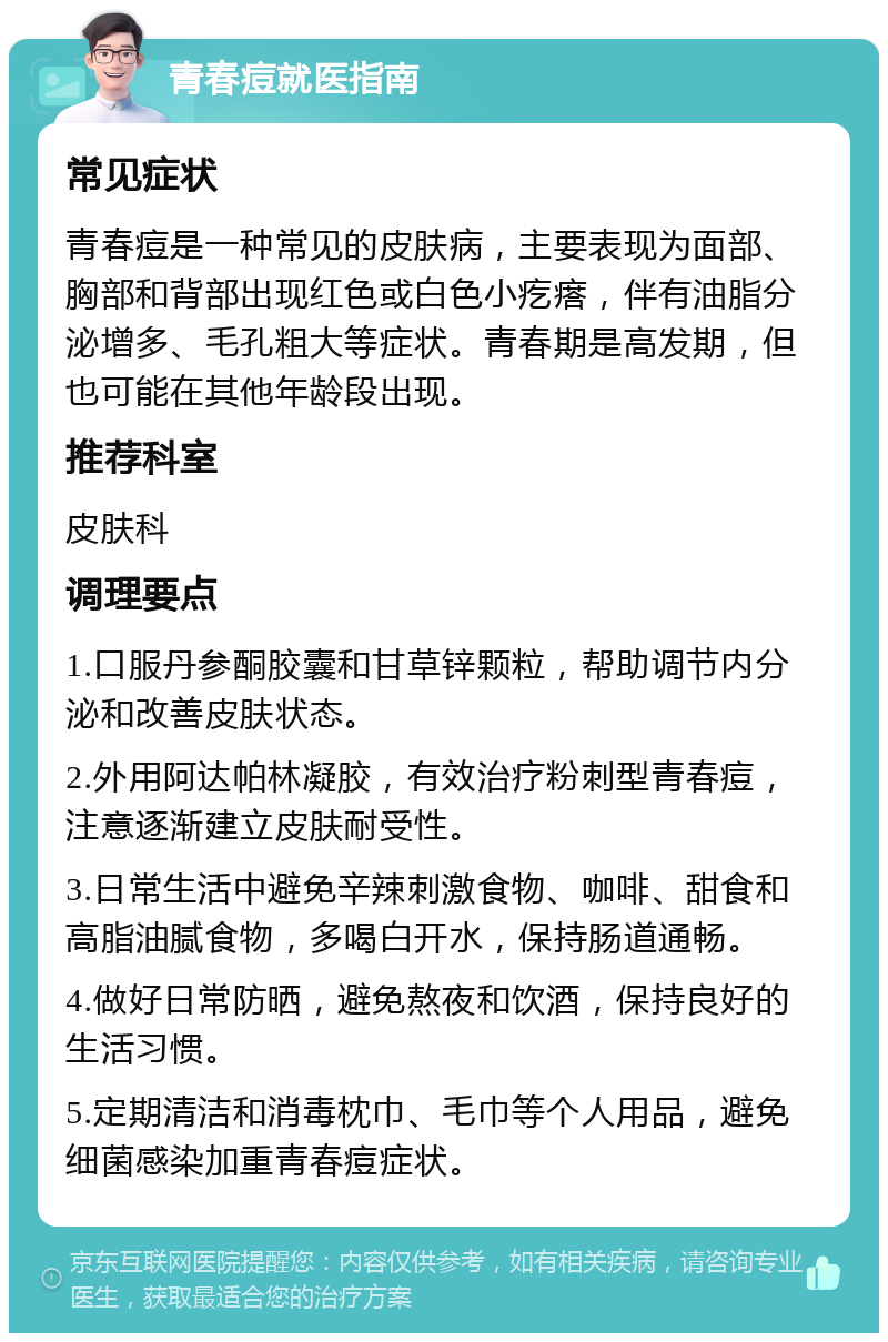 青春痘就医指南 常见症状 青春痘是一种常见的皮肤病，主要表现为面部、胸部和背部出现红色或白色小疙瘩，伴有油脂分泌增多、毛孔粗大等症状。青春期是高发期，但也可能在其他年龄段出现。 推荐科室 皮肤科 调理要点 1.口服丹参酮胶囊和甘草锌颗粒，帮助调节内分泌和改善皮肤状态。 2.外用阿达帕林凝胶，有效治疗粉刺型青春痘，注意逐渐建立皮肤耐受性。 3.日常生活中避免辛辣刺激食物、咖啡、甜食和高脂油腻食物，多喝白开水，保持肠道通畅。 4.做好日常防晒，避免熬夜和饮酒，保持良好的生活习惯。 5.定期清洁和消毒枕巾、毛巾等个人用品，避免细菌感染加重青春痘症状。