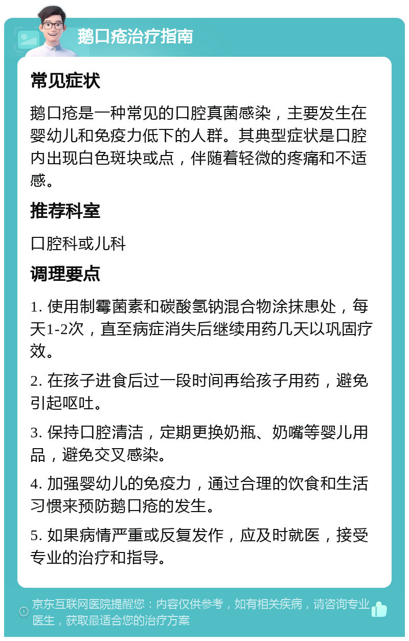 鹅口疮治疗指南 常见症状 鹅口疮是一种常见的口腔真菌感染，主要发生在婴幼儿和免疫力低下的人群。其典型症状是口腔内出现白色斑块或点，伴随着轻微的疼痛和不适感。 推荐科室 口腔科或儿科 调理要点 1. 使用制霉菌素和碳酸氢钠混合物涂抹患处，每天1-2次，直至病症消失后继续用药几天以巩固疗效。 2. 在孩子进食后过一段时间再给孩子用药，避免引起呕吐。 3. 保持口腔清洁，定期更换奶瓶、奶嘴等婴儿用品，避免交叉感染。 4. 加强婴幼儿的免疫力，通过合理的饮食和生活习惯来预防鹅口疮的发生。 5. 如果病情严重或反复发作，应及时就医，接受专业的治疗和指导。