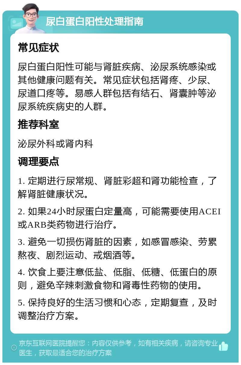 尿白蛋白阳性处理指南 常见症状 尿白蛋白阳性可能与肾脏疾病、泌尿系统感染或其他健康问题有关。常见症状包括肾疼、少尿、尿道口疼等。易感人群包括有结石、肾囊肿等泌尿系统疾病史的人群。 推荐科室 泌尿外科或肾内科 调理要点 1. 定期进行尿常规、肾脏彩超和肾功能检查，了解肾脏健康状况。 2. 如果24小时尿蛋白定量高，可能需要使用ACEI或ARB类药物进行治疗。 3. 避免一切损伤肾脏的因素，如感冒感染、劳累熬夜、剧烈运动、戒烟酒等。 4. 饮食上要注意低盐、低脂、低糖、低蛋白的原则，避免辛辣刺激食物和肾毒性药物的使用。 5. 保持良好的生活习惯和心态，定期复查，及时调整治疗方案。