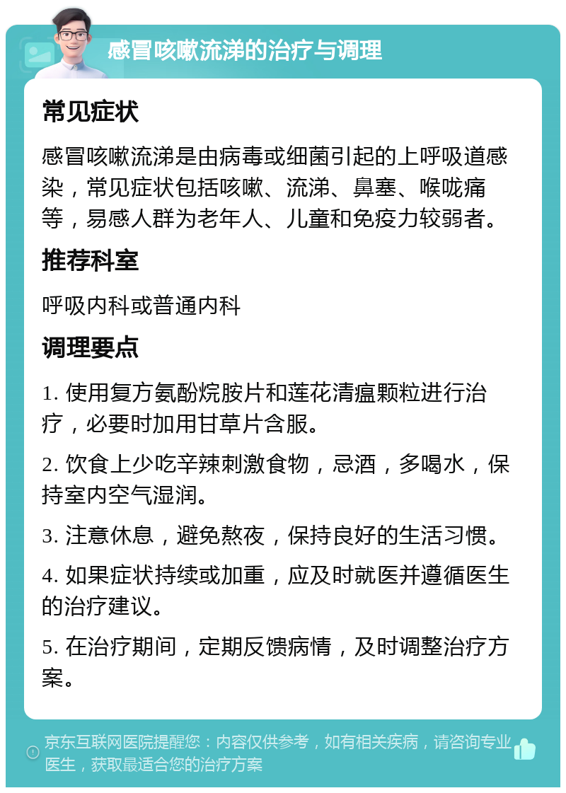 感冒咳嗽流涕的治疗与调理 常见症状 感冒咳嗽流涕是由病毒或细菌引起的上呼吸道感染，常见症状包括咳嗽、流涕、鼻塞、喉咙痛等，易感人群为老年人、儿童和免疫力较弱者。 推荐科室 呼吸内科或普通内科 调理要点 1. 使用复方氨酚烷胺片和莲花清瘟颗粒进行治疗，必要时加用甘草片含服。 2. 饮食上少吃辛辣刺激食物，忌酒，多喝水，保持室内空气湿润。 3. 注意休息，避免熬夜，保持良好的生活习惯。 4. 如果症状持续或加重，应及时就医并遵循医生的治疗建议。 5. 在治疗期间，定期反馈病情，及时调整治疗方案。