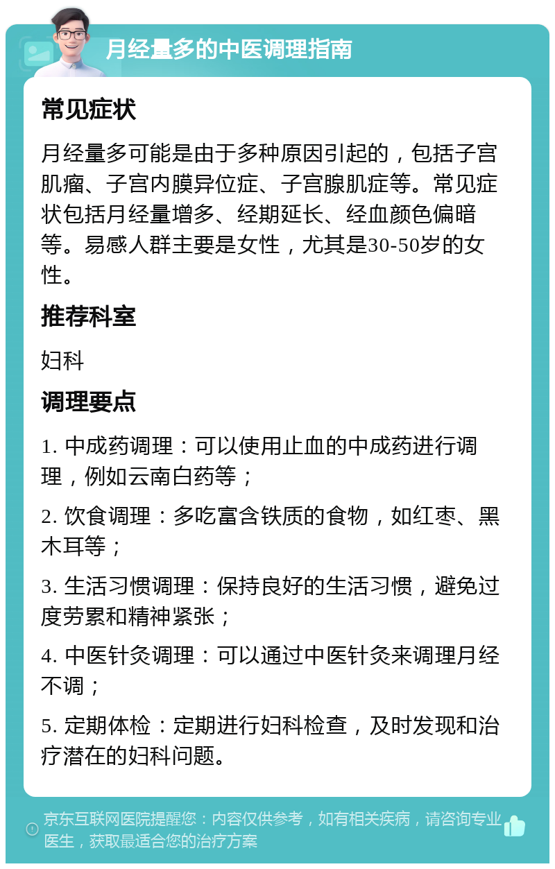 月经量多的中医调理指南 常见症状 月经量多可能是由于多种原因引起的，包括子宫肌瘤、子宫内膜异位症、子宫腺肌症等。常见症状包括月经量增多、经期延长、经血颜色偏暗等。易感人群主要是女性，尤其是30-50岁的女性。 推荐科室 妇科 调理要点 1. 中成药调理：可以使用止血的中成药进行调理，例如云南白药等； 2. 饮食调理：多吃富含铁质的食物，如红枣、黑木耳等； 3. 生活习惯调理：保持良好的生活习惯，避免过度劳累和精神紧张； 4. 中医针灸调理：可以通过中医针灸来调理月经不调； 5. 定期体检：定期进行妇科检查，及时发现和治疗潜在的妇科问题。