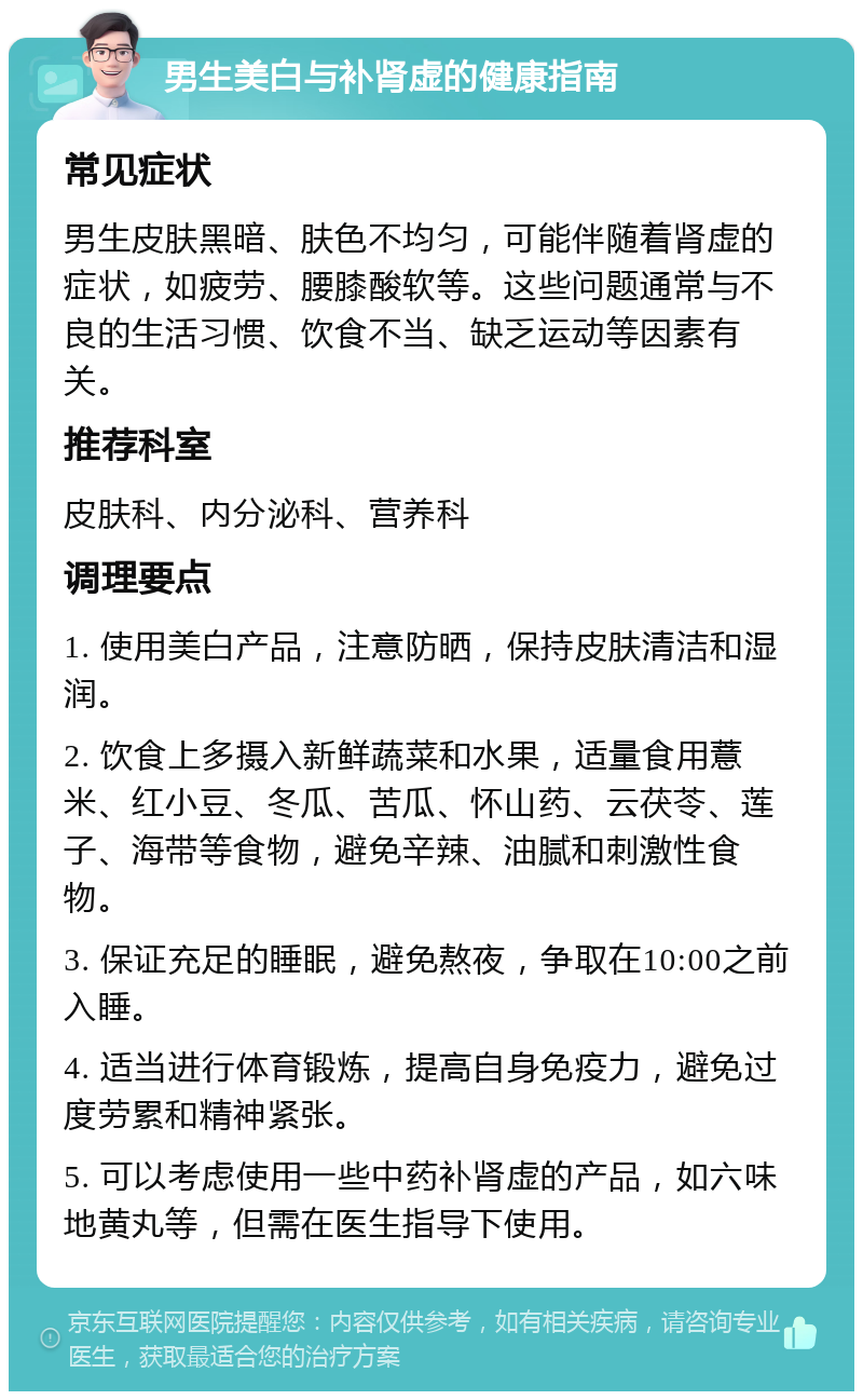 男生美白与补肾虚的健康指南 常见症状 男生皮肤黑暗、肤色不均匀，可能伴随着肾虚的症状，如疲劳、腰膝酸软等。这些问题通常与不良的生活习惯、饮食不当、缺乏运动等因素有关。 推荐科室 皮肤科、内分泌科、营养科 调理要点 1. 使用美白产品，注意防晒，保持皮肤清洁和湿润。 2. 饮食上多摄入新鲜蔬菜和水果，适量食用薏米、红小豆、冬瓜、苦瓜、怀山药、云茯苓、莲子、海带等食物，避免辛辣、油腻和刺激性食物。 3. 保证充足的睡眠，避免熬夜，争取在10:00之前入睡。 4. 适当进行体育锻炼，提高自身免疫力，避免过度劳累和精神紧张。 5. 可以考虑使用一些中药补肾虚的产品，如六味地黄丸等，但需在医生指导下使用。