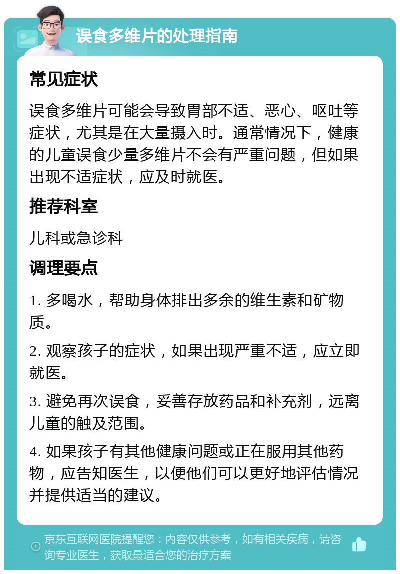 误食多维片的处理指南 常见症状 误食多维片可能会导致胃部不适、恶心、呕吐等症状，尤其是在大量摄入时。通常情况下，健康的儿童误食少量多维片不会有严重问题，但如果出现不适症状，应及时就医。 推荐科室 儿科或急诊科 调理要点 1. 多喝水，帮助身体排出多余的维生素和矿物质。 2. 观察孩子的症状，如果出现严重不适，应立即就医。 3. 避免再次误食，妥善存放药品和补充剂，远离儿童的触及范围。 4. 如果孩子有其他健康问题或正在服用其他药物，应告知医生，以便他们可以更好地评估情况并提供适当的建议。