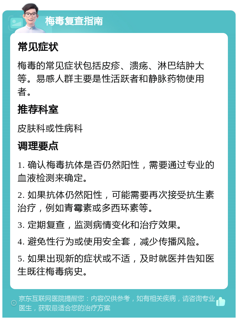 梅毒复查指南 常见症状 梅毒的常见症状包括皮疹、溃疡、淋巴结肿大等。易感人群主要是性活跃者和静脉药物使用者。 推荐科室 皮肤科或性病科 调理要点 1. 确认梅毒抗体是否仍然阳性，需要通过专业的血液检测来确定。 2. 如果抗体仍然阳性，可能需要再次接受抗生素治疗，例如青霉素或多西环素等。 3. 定期复查，监测病情变化和治疗效果。 4. 避免性行为或使用安全套，减少传播风险。 5. 如果出现新的症状或不适，及时就医并告知医生既往梅毒病史。