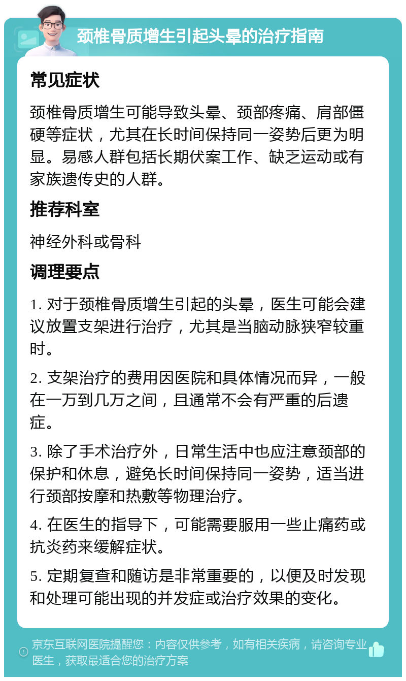 颈椎骨质增生引起头晕的治疗指南 常见症状 颈椎骨质增生可能导致头晕、颈部疼痛、肩部僵硬等症状，尤其在长时间保持同一姿势后更为明显。易感人群包括长期伏案工作、缺乏运动或有家族遗传史的人群。 推荐科室 神经外科或骨科 调理要点 1. 对于颈椎骨质增生引起的头晕，医生可能会建议放置支架进行治疗，尤其是当脑动脉狭窄较重时。 2. 支架治疗的费用因医院和具体情况而异，一般在一万到几万之间，且通常不会有严重的后遗症。 3. 除了手术治疗外，日常生活中也应注意颈部的保护和休息，避免长时间保持同一姿势，适当进行颈部按摩和热敷等物理治疗。 4. 在医生的指导下，可能需要服用一些止痛药或抗炎药来缓解症状。 5. 定期复查和随访是非常重要的，以便及时发现和处理可能出现的并发症或治疗效果的变化。