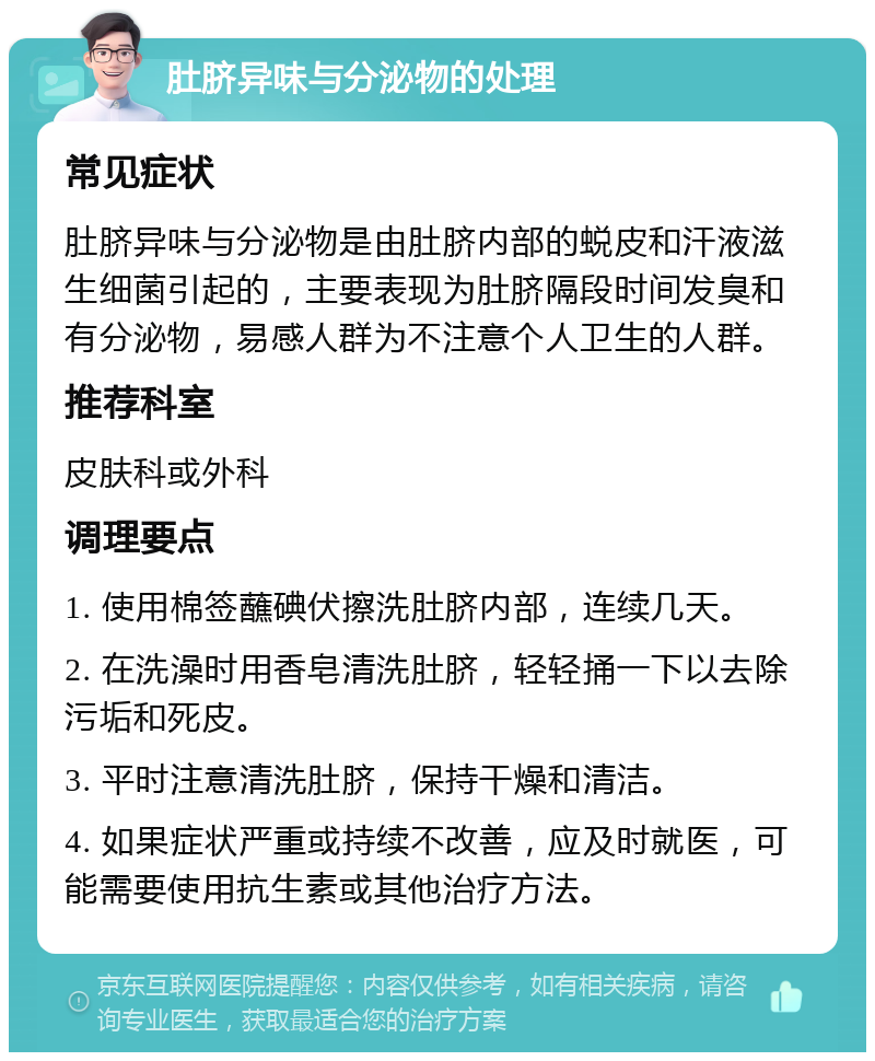 肚脐异味与分泌物的处理 常见症状 肚脐异味与分泌物是由肚脐内部的蜕皮和汗液滋生细菌引起的，主要表现为肚脐隔段时间发臭和有分泌物，易感人群为不注意个人卫生的人群。 推荐科室 皮肤科或外科 调理要点 1. 使用棉签蘸碘伏擦洗肚脐内部，连续几天。 2. 在洗澡时用香皂清洗肚脐，轻轻捅一下以去除污垢和死皮。 3. 平时注意清洗肚脐，保持干燥和清洁。 4. 如果症状严重或持续不改善，应及时就医，可能需要使用抗生素或其他治疗方法。