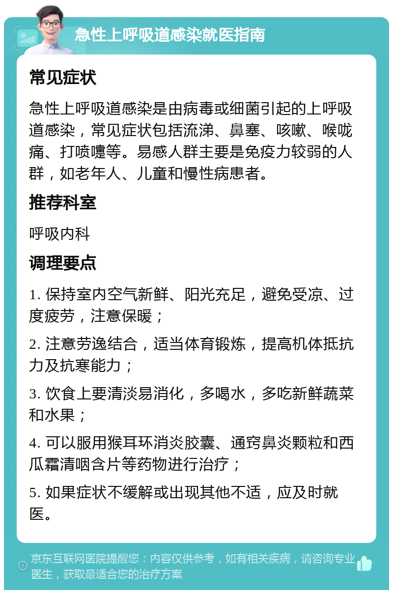 急性上呼吸道感染就医指南 常见症状 急性上呼吸道感染是由病毒或细菌引起的上呼吸道感染，常见症状包括流涕、鼻塞、咳嗽、喉咙痛、打喷嚏等。易感人群主要是免疫力较弱的人群，如老年人、儿童和慢性病患者。 推荐科室 呼吸内科 调理要点 1. 保持室内空气新鲜、阳光充足，避免受凉、过度疲劳，注意保暖； 2. 注意劳逸结合，适当体育锻炼，提高机体抵抗力及抗寒能力； 3. 饮食上要清淡易消化，多喝水，多吃新鲜蔬菜和水果； 4. 可以服用猴耳环消炎胶囊、通窍鼻炎颗粒和西瓜霜清咽含片等药物进行治疗； 5. 如果症状不缓解或出现其他不适，应及时就医。