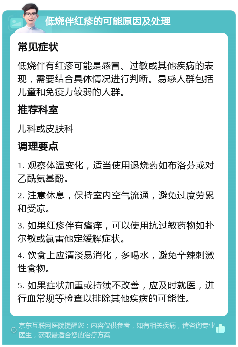 低烧伴红疹的可能原因及处理 常见症状 低烧伴有红疹可能是感冒、过敏或其他疾病的表现，需要结合具体情况进行判断。易感人群包括儿童和免疫力较弱的人群。 推荐科室 儿科或皮肤科 调理要点 1. 观察体温变化，适当使用退烧药如布洛芬或对乙酰氨基酚。 2. 注意休息，保持室内空气流通，避免过度劳累和受凉。 3. 如果红疹伴有瘙痒，可以使用抗过敏药物如扑尔敏或氯雷他定缓解症状。 4. 饮食上应清淡易消化，多喝水，避免辛辣刺激性食物。 5. 如果症状加重或持续不改善，应及时就医，进行血常规等检查以排除其他疾病的可能性。