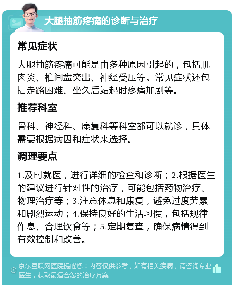 大腿抽筋疼痛的诊断与治疗 常见症状 大腿抽筋疼痛可能是由多种原因引起的，包括肌肉炎、椎间盘突出、神经受压等。常见症状还包括走路困难、坐久后站起时疼痛加剧等。 推荐科室 骨科、神经科、康复科等科室都可以就诊，具体需要根据病因和症状来选择。 调理要点 1.及时就医，进行详细的检查和诊断；2.根据医生的建议进行针对性的治疗，可能包括药物治疗、物理治疗等；3.注意休息和康复，避免过度劳累和剧烈运动；4.保持良好的生活习惯，包括规律作息、合理饮食等；5.定期复查，确保病情得到有效控制和改善。