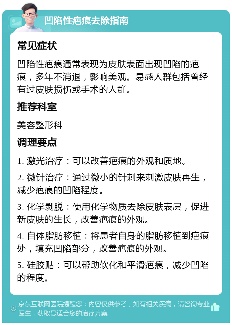 凹陷性疤痕去除指南 常见症状 凹陷性疤痕通常表现为皮肤表面出现凹陷的疤痕，多年不消退，影响美观。易感人群包括曾经有过皮肤损伤或手术的人群。 推荐科室 美容整形科 调理要点 1. 激光治疗：可以改善疤痕的外观和质地。 2. 微针治疗：通过微小的针刺来刺激皮肤再生，减少疤痕的凹陷程度。 3. 化学剥脱：使用化学物质去除皮肤表层，促进新皮肤的生长，改善疤痕的外观。 4. 自体脂肪移植：将患者自身的脂肪移植到疤痕处，填充凹陷部分，改善疤痕的外观。 5. 硅胶贴：可以帮助软化和平滑疤痕，减少凹陷的程度。