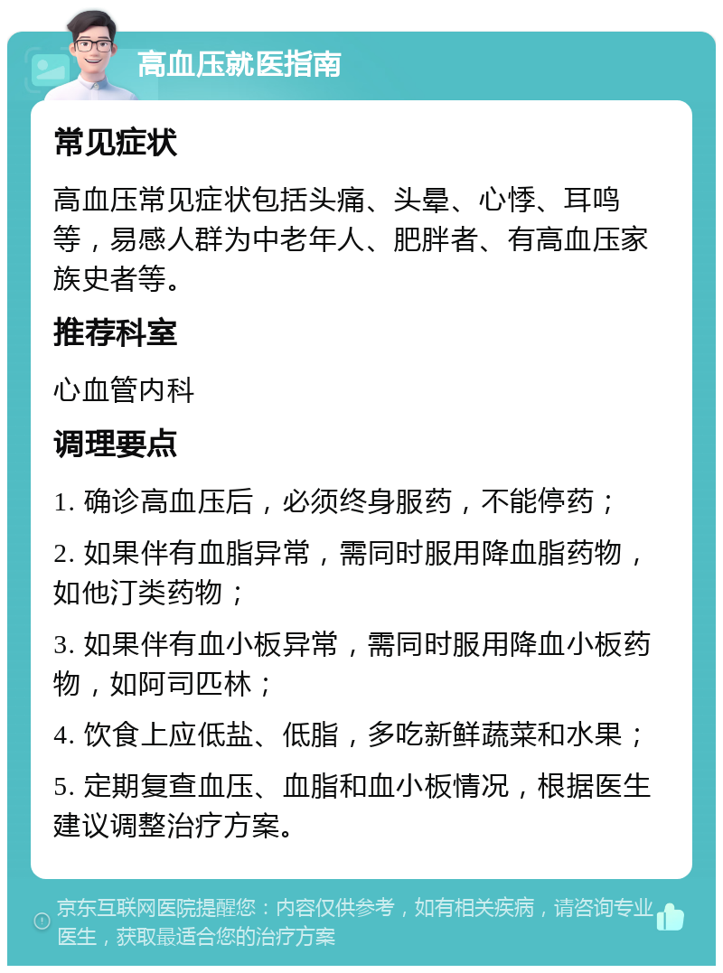 高血压就医指南 常见症状 高血压常见症状包括头痛、头晕、心悸、耳鸣等，易感人群为中老年人、肥胖者、有高血压家族史者等。 推荐科室 心血管内科 调理要点 1. 确诊高血压后，必须终身服药，不能停药； 2. 如果伴有血脂异常，需同时服用降血脂药物，如他汀类药物； 3. 如果伴有血小板异常，需同时服用降血小板药物，如阿司匹林； 4. 饮食上应低盐、低脂，多吃新鲜蔬菜和水果； 5. 定期复查血压、血脂和血小板情况，根据医生建议调整治疗方案。