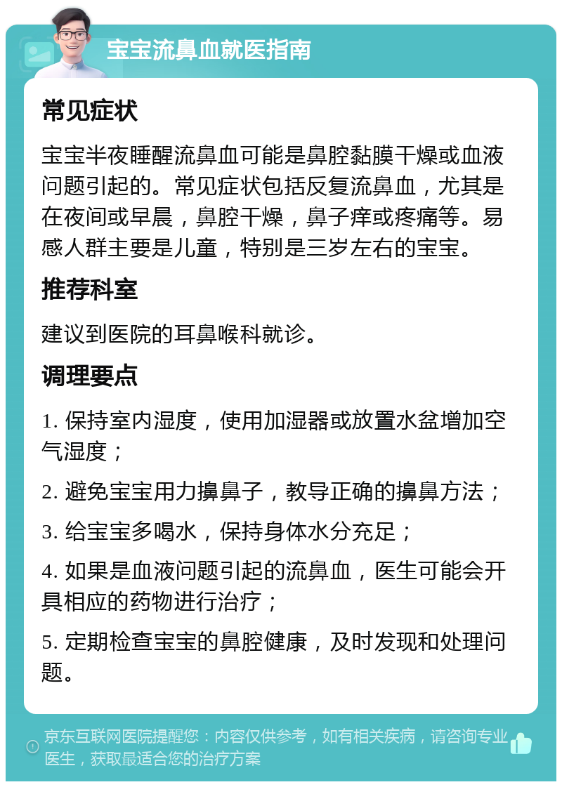 宝宝流鼻血就医指南 常见症状 宝宝半夜睡醒流鼻血可能是鼻腔黏膜干燥或血液问题引起的。常见症状包括反复流鼻血，尤其是在夜间或早晨，鼻腔干燥，鼻子痒或疼痛等。易感人群主要是儿童，特别是三岁左右的宝宝。 推荐科室 建议到医院的耳鼻喉科就诊。 调理要点 1. 保持室内湿度，使用加湿器或放置水盆增加空气湿度； 2. 避免宝宝用力擤鼻子，教导正确的擤鼻方法； 3. 给宝宝多喝水，保持身体水分充足； 4. 如果是血液问题引起的流鼻血，医生可能会开具相应的药物进行治疗； 5. 定期检查宝宝的鼻腔健康，及时发现和处理问题。