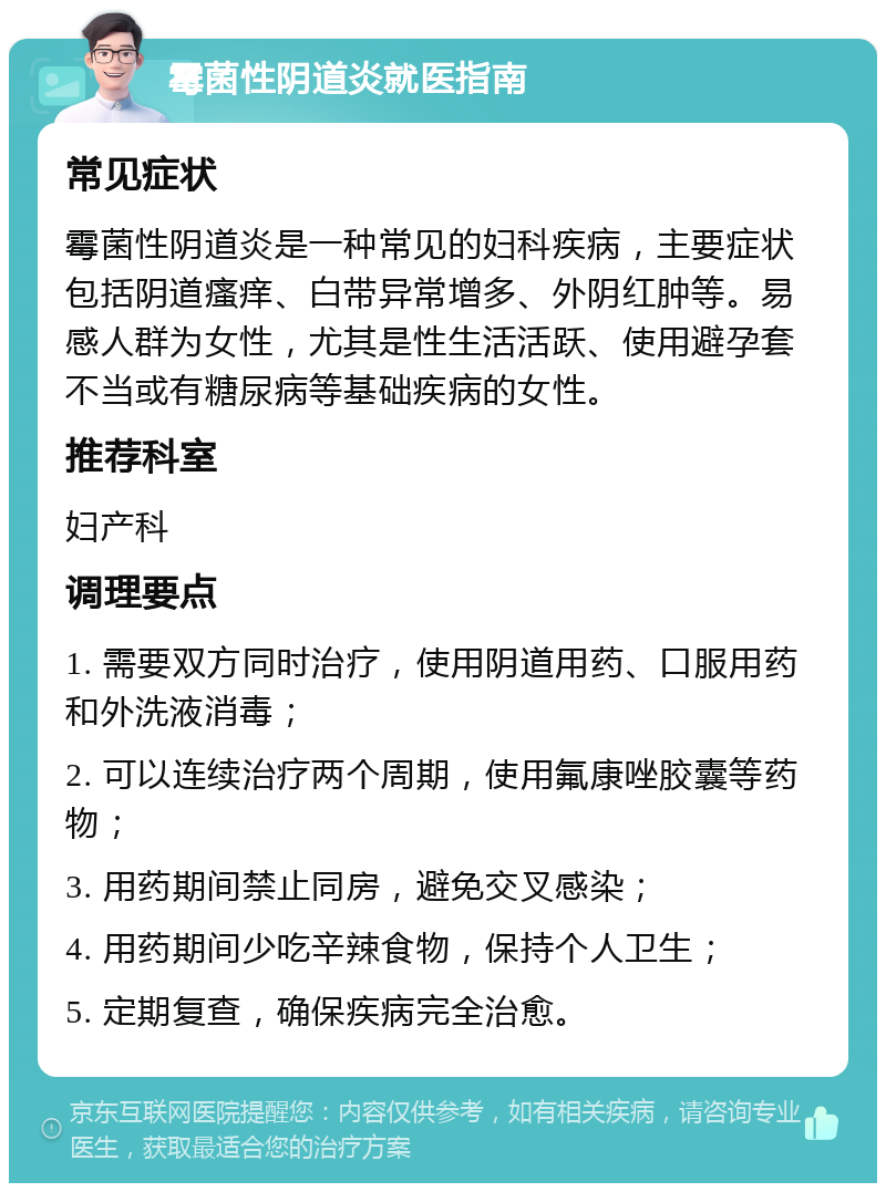 霉菌性阴道炎就医指南 常见症状 霉菌性阴道炎是一种常见的妇科疾病，主要症状包括阴道瘙痒、白带异常增多、外阴红肿等。易感人群为女性，尤其是性生活活跃、使用避孕套不当或有糖尿病等基础疾病的女性。 推荐科室 妇产科 调理要点 1. 需要双方同时治疗，使用阴道用药、口服用药和外洗液消毒； 2. 可以连续治疗两个周期，使用氟康唑胶囊等药物； 3. 用药期间禁止同房，避免交叉感染； 4. 用药期间少吃辛辣食物，保持个人卫生； 5. 定期复查，确保疾病完全治愈。