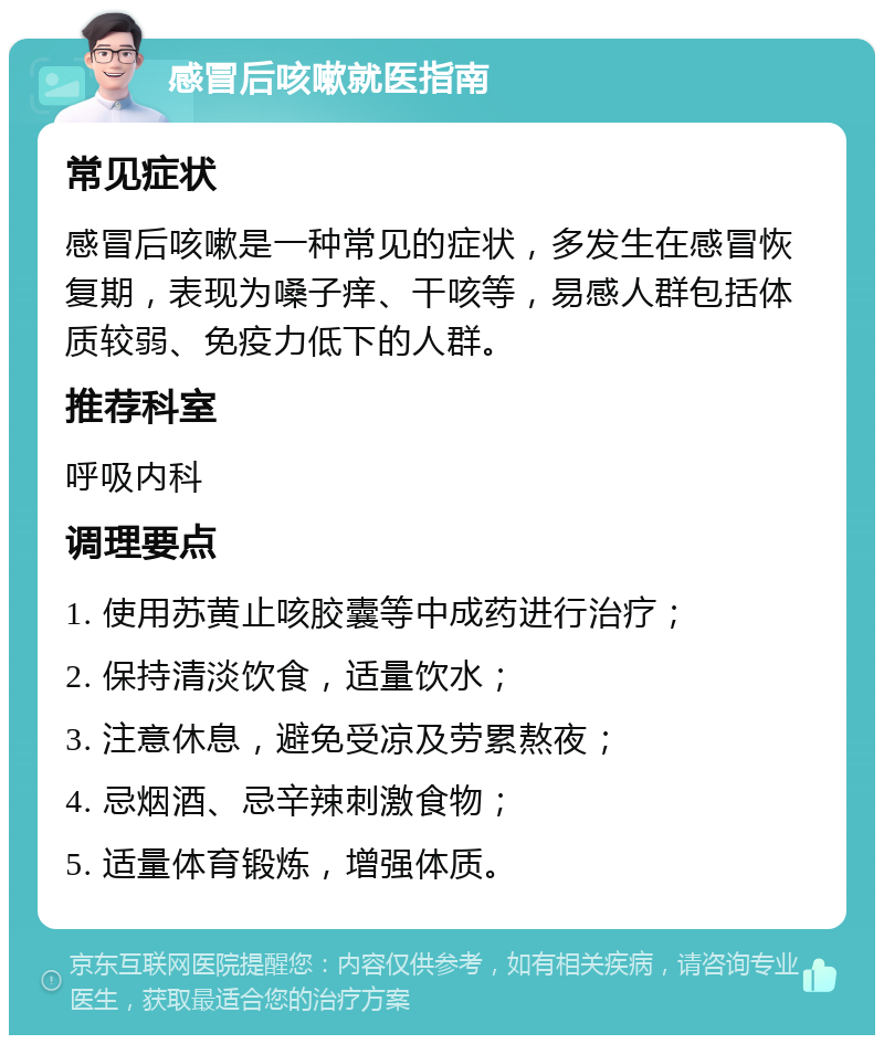 感冒后咳嗽就医指南 常见症状 感冒后咳嗽是一种常见的症状，多发生在感冒恢复期，表现为嗓子痒、干咳等，易感人群包括体质较弱、免疫力低下的人群。 推荐科室 呼吸内科 调理要点 1. 使用苏黄止咳胶囊等中成药进行治疗； 2. 保持清淡饮食，适量饮水； 3. 注意休息，避免受凉及劳累熬夜； 4. 忌烟酒、忌辛辣刺激食物； 5. 适量体育锻炼，增强体质。