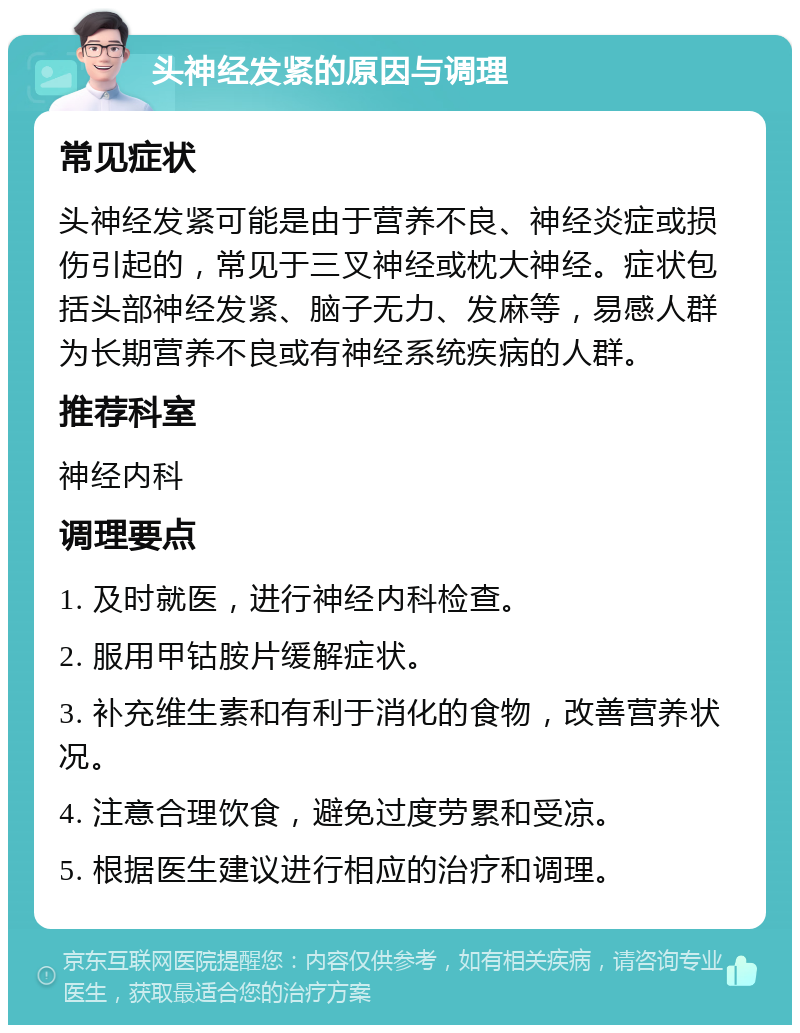 头神经发紧的原因与调理 常见症状 头神经发紧可能是由于营养不良、神经炎症或损伤引起的，常见于三叉神经或枕大神经。症状包括头部神经发紧、脑子无力、发麻等，易感人群为长期营养不良或有神经系统疾病的人群。 推荐科室 神经内科 调理要点 1. 及时就医，进行神经内科检查。 2. 服用甲钴胺片缓解症状。 3. 补充维生素和有利于消化的食物，改善营养状况。 4. 注意合理饮食，避免过度劳累和受凉。 5. 根据医生建议进行相应的治疗和调理。