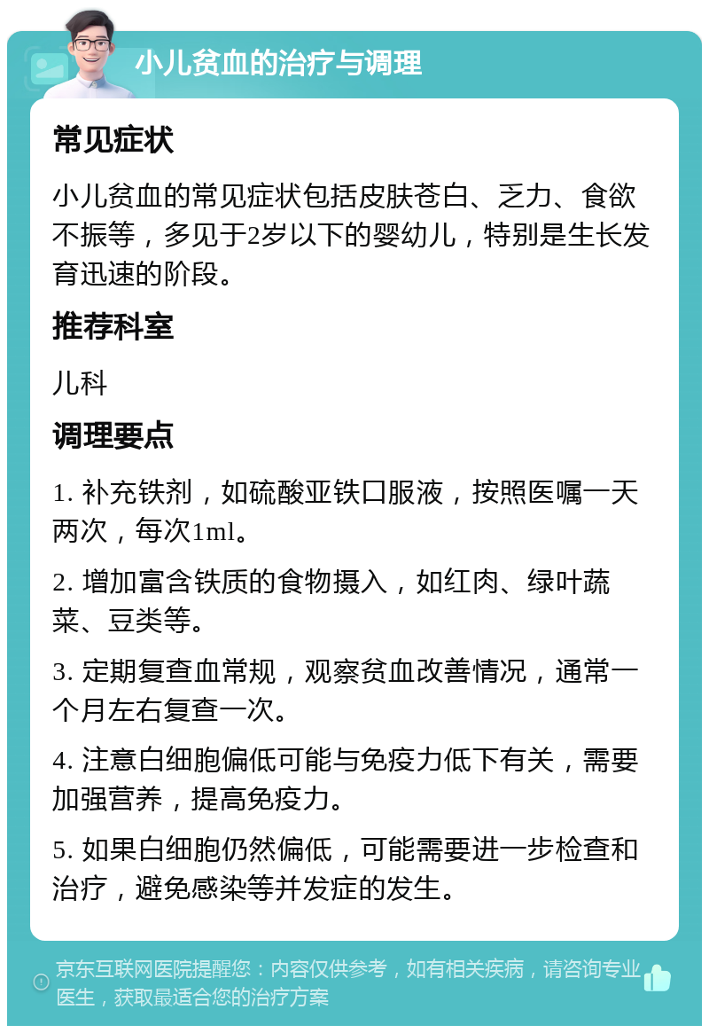 小儿贫血的治疗与调理 常见症状 小儿贫血的常见症状包括皮肤苍白、乏力、食欲不振等，多见于2岁以下的婴幼儿，特别是生长发育迅速的阶段。 推荐科室 儿科 调理要点 1. 补充铁剂，如硫酸亚铁口服液，按照医嘱一天两次，每次1ml。 2. 增加富含铁质的食物摄入，如红肉、绿叶蔬菜、豆类等。 3. 定期复查血常规，观察贫血改善情况，通常一个月左右复查一次。 4. 注意白细胞偏低可能与免疫力低下有关，需要加强营养，提高免疫力。 5. 如果白细胞仍然偏低，可能需要进一步检查和治疗，避免感染等并发症的发生。