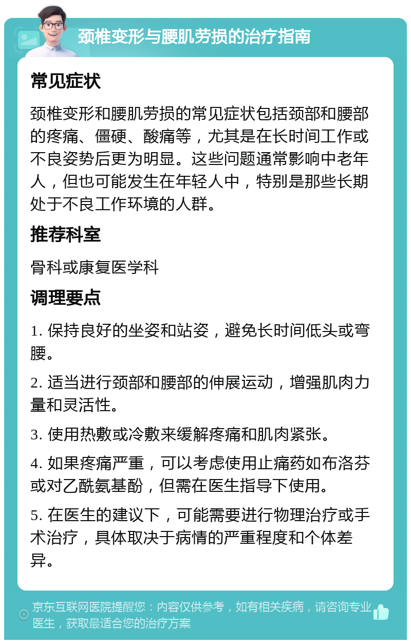 颈椎变形与腰肌劳损的治疗指南 常见症状 颈椎变形和腰肌劳损的常见症状包括颈部和腰部的疼痛、僵硬、酸痛等，尤其是在长时间工作或不良姿势后更为明显。这些问题通常影响中老年人，但也可能发生在年轻人中，特别是那些长期处于不良工作环境的人群。 推荐科室 骨科或康复医学科 调理要点 1. 保持良好的坐姿和站姿，避免长时间低头或弯腰。 2. 适当进行颈部和腰部的伸展运动，增强肌肉力量和灵活性。 3. 使用热敷或冷敷来缓解疼痛和肌肉紧张。 4. 如果疼痛严重，可以考虑使用止痛药如布洛芬或对乙酰氨基酚，但需在医生指导下使用。 5. 在医生的建议下，可能需要进行物理治疗或手术治疗，具体取决于病情的严重程度和个体差异。