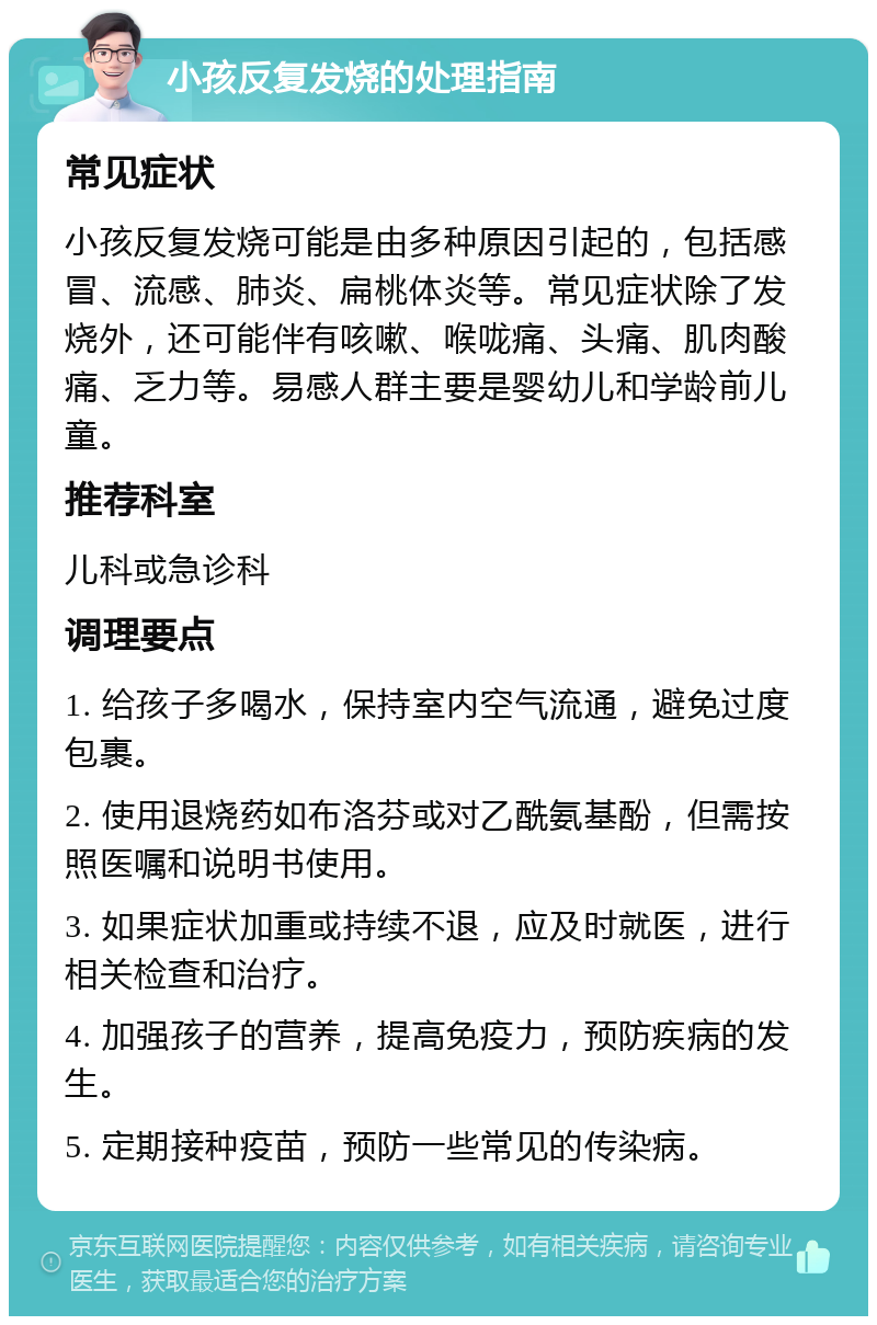 小孩反复发烧的处理指南 常见症状 小孩反复发烧可能是由多种原因引起的，包括感冒、流感、肺炎、扁桃体炎等。常见症状除了发烧外，还可能伴有咳嗽、喉咙痛、头痛、肌肉酸痛、乏力等。易感人群主要是婴幼儿和学龄前儿童。 推荐科室 儿科或急诊科 调理要点 1. 给孩子多喝水，保持室内空气流通，避免过度包裹。 2. 使用退烧药如布洛芬或对乙酰氨基酚，但需按照医嘱和说明书使用。 3. 如果症状加重或持续不退，应及时就医，进行相关检查和治疗。 4. 加强孩子的营养，提高免疫力，预防疾病的发生。 5. 定期接种疫苗，预防一些常见的传染病。