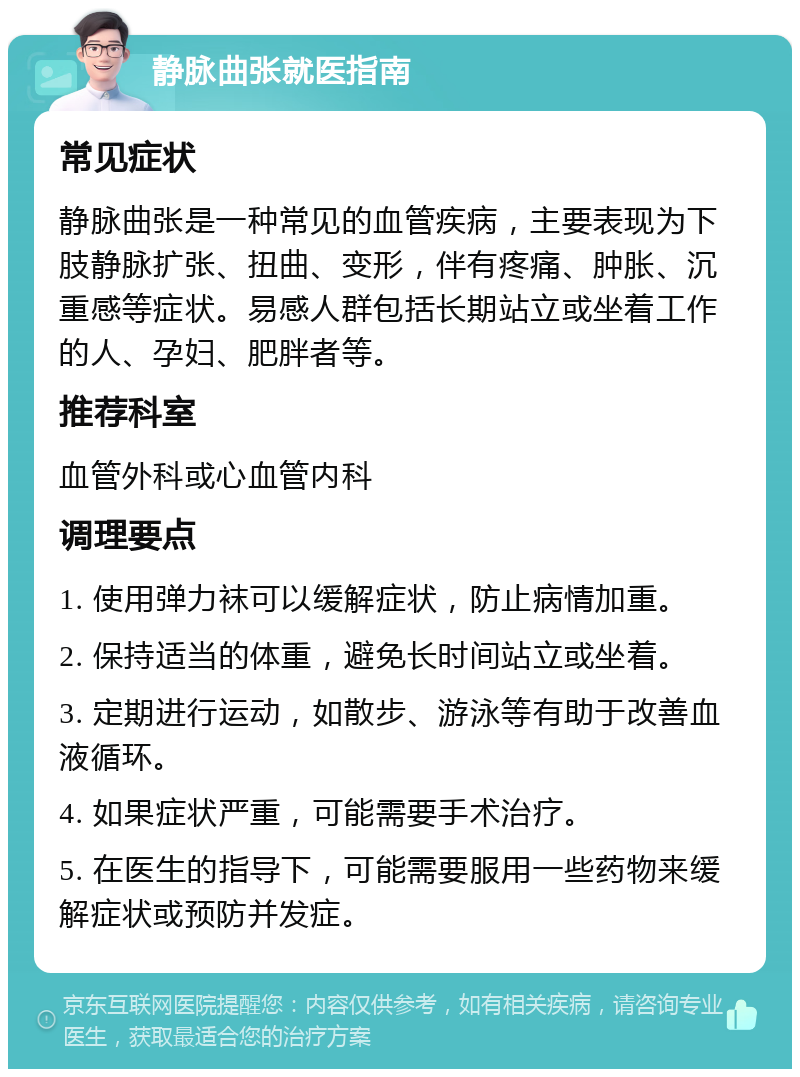 静脉曲张就医指南 常见症状 静脉曲张是一种常见的血管疾病，主要表现为下肢静脉扩张、扭曲、变形，伴有疼痛、肿胀、沉重感等症状。易感人群包括长期站立或坐着工作的人、孕妇、肥胖者等。 推荐科室 血管外科或心血管内科 调理要点 1. 使用弹力袜可以缓解症状，防止病情加重。 2. 保持适当的体重，避免长时间站立或坐着。 3. 定期进行运动，如散步、游泳等有助于改善血液循环。 4. 如果症状严重，可能需要手术治疗。 5. 在医生的指导下，可能需要服用一些药物来缓解症状或预防并发症。