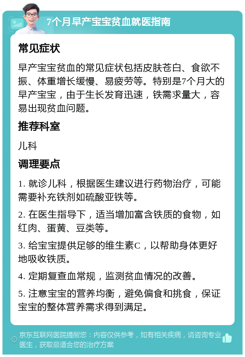 7个月早产宝宝贫血就医指南 常见症状 早产宝宝贫血的常见症状包括皮肤苍白、食欲不振、体重增长缓慢、易疲劳等。特别是7个月大的早产宝宝，由于生长发育迅速，铁需求量大，容易出现贫血问题。 推荐科室 儿科 调理要点 1. 就诊儿科，根据医生建议进行药物治疗，可能需要补充铁剂如硫酸亚铁等。 2. 在医生指导下，适当增加富含铁质的食物，如红肉、蛋黄、豆类等。 3. 给宝宝提供足够的维生素C，以帮助身体更好地吸收铁质。 4. 定期复查血常规，监测贫血情况的改善。 5. 注意宝宝的营养均衡，避免偏食和挑食，保证宝宝的整体营养需求得到满足。