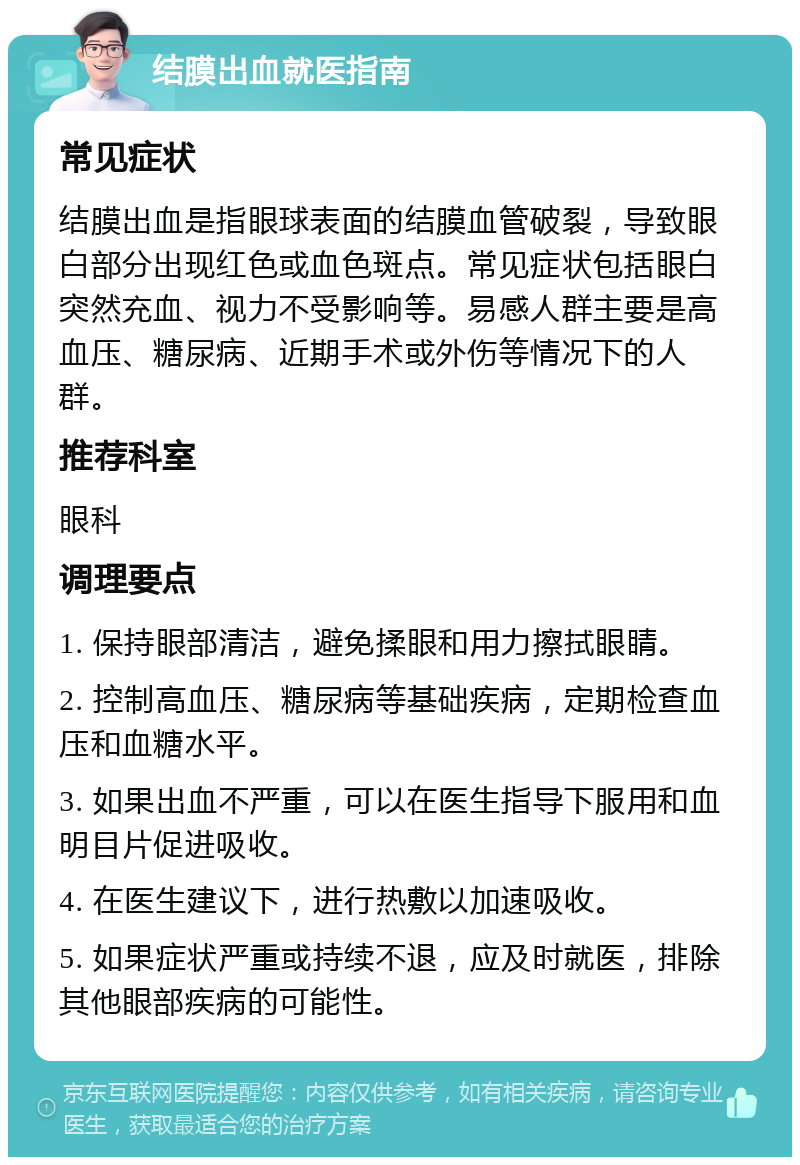 结膜出血就医指南 常见症状 结膜出血是指眼球表面的结膜血管破裂，导致眼白部分出现红色或血色斑点。常见症状包括眼白突然充血、视力不受影响等。易感人群主要是高血压、糖尿病、近期手术或外伤等情况下的人群。 推荐科室 眼科 调理要点 1. 保持眼部清洁，避免揉眼和用力擦拭眼睛。 2. 控制高血压、糖尿病等基础疾病，定期检查血压和血糖水平。 3. 如果出血不严重，可以在医生指导下服用和血明目片促进吸收。 4. 在医生建议下，进行热敷以加速吸收。 5. 如果症状严重或持续不退，应及时就医，排除其他眼部疾病的可能性。