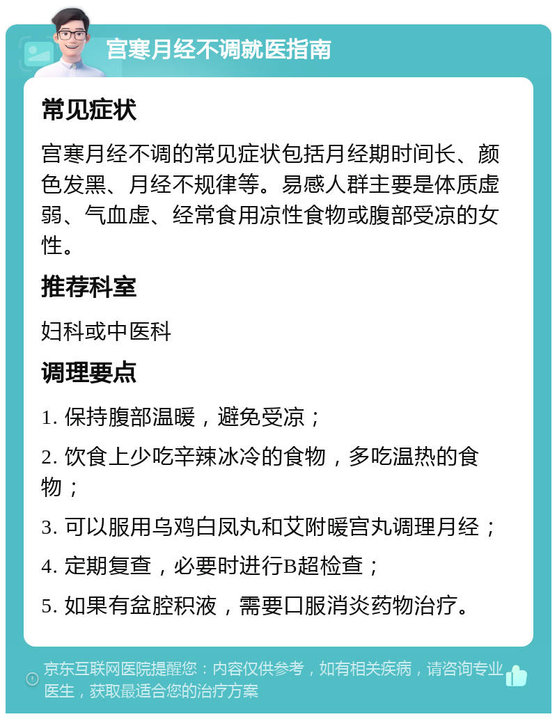 宫寒月经不调就医指南 常见症状 宫寒月经不调的常见症状包括月经期时间长、颜色发黑、月经不规律等。易感人群主要是体质虚弱、气血虚、经常食用凉性食物或腹部受凉的女性。 推荐科室 妇科或中医科 调理要点 1. 保持腹部温暖，避免受凉； 2. 饮食上少吃辛辣冰冷的食物，多吃温热的食物； 3. 可以服用乌鸡白凤丸和艾附暖宫丸调理月经； 4. 定期复查，必要时进行B超检查； 5. 如果有盆腔积液，需要口服消炎药物治疗。