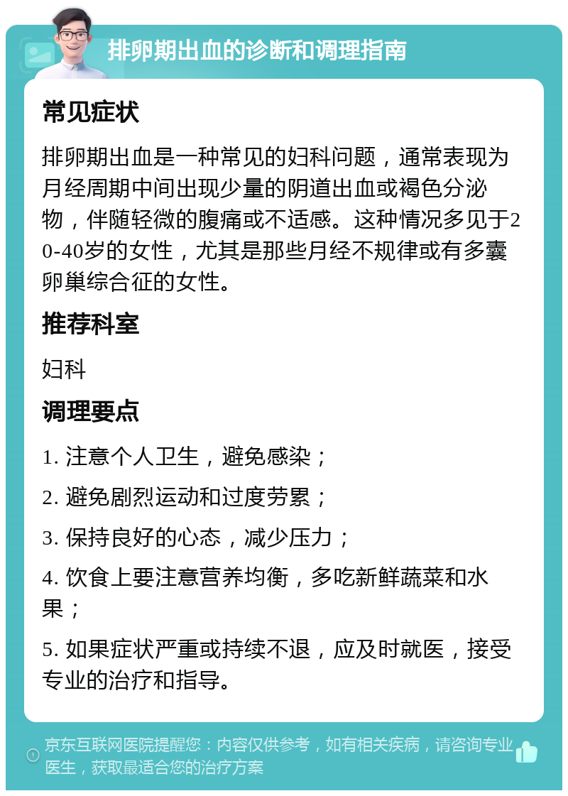 排卵期出血的诊断和调理指南 常见症状 排卵期出血是一种常见的妇科问题，通常表现为月经周期中间出现少量的阴道出血或褐色分泌物，伴随轻微的腹痛或不适感。这种情况多见于20-40岁的女性，尤其是那些月经不规律或有多囊卵巢综合征的女性。 推荐科室 妇科 调理要点 1. 注意个人卫生，避免感染； 2. 避免剧烈运动和过度劳累； 3. 保持良好的心态，减少压力； 4. 饮食上要注意营养均衡，多吃新鲜蔬菜和水果； 5. 如果症状严重或持续不退，应及时就医，接受专业的治疗和指导。