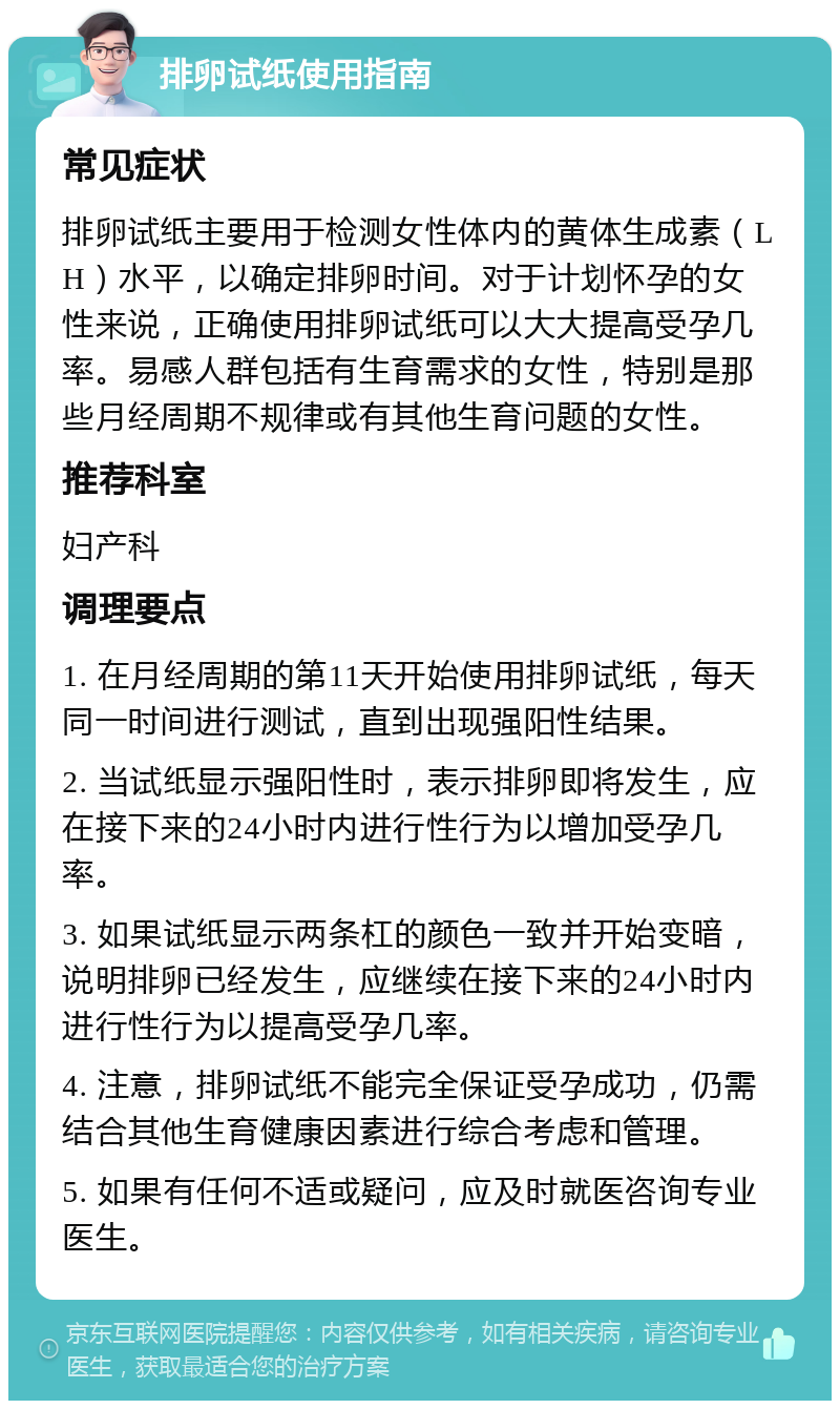 排卵试纸使用指南 常见症状 排卵试纸主要用于检测女性体内的黄体生成素（LH）水平，以确定排卵时间。对于计划怀孕的女性来说，正确使用排卵试纸可以大大提高受孕几率。易感人群包括有生育需求的女性，特别是那些月经周期不规律或有其他生育问题的女性。 推荐科室 妇产科 调理要点 1. 在月经周期的第11天开始使用排卵试纸，每天同一时间进行测试，直到出现强阳性结果。 2. 当试纸显示强阳性时，表示排卵即将发生，应在接下来的24小时内进行性行为以增加受孕几率。 3. 如果试纸显示两条杠的颜色一致并开始变暗，说明排卵已经发生，应继续在接下来的24小时内进行性行为以提高受孕几率。 4. 注意，排卵试纸不能完全保证受孕成功，仍需结合其他生育健康因素进行综合考虑和管理。 5. 如果有任何不适或疑问，应及时就医咨询专业医生。