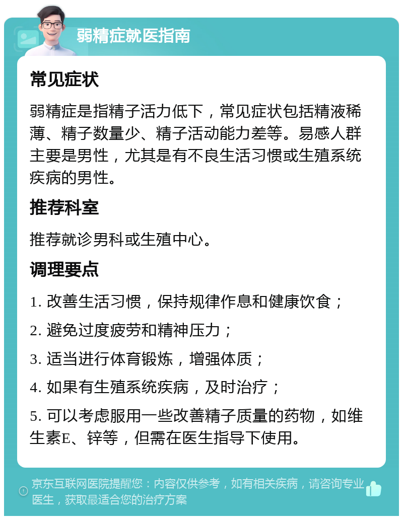 弱精症就医指南 常见症状 弱精症是指精子活力低下，常见症状包括精液稀薄、精子数量少、精子活动能力差等。易感人群主要是男性，尤其是有不良生活习惯或生殖系统疾病的男性。 推荐科室 推荐就诊男科或生殖中心。 调理要点 1. 改善生活习惯，保持规律作息和健康饮食； 2. 避免过度疲劳和精神压力； 3. 适当进行体育锻炼，增强体质； 4. 如果有生殖系统疾病，及时治疗； 5. 可以考虑服用一些改善精子质量的药物，如维生素E、锌等，但需在医生指导下使用。