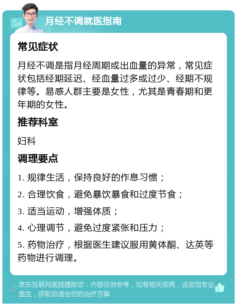 月经不调就医指南 常见症状 月经不调是指月经周期或出血量的异常，常见症状包括经期延迟、经血量过多或过少、经期不规律等。易感人群主要是女性，尤其是青春期和更年期的女性。 推荐科室 妇科 调理要点 1. 规律生活，保持良好的作息习惯； 2. 合理饮食，避免暴饮暴食和过度节食； 3. 适当运动，增强体质； 4. 心理调节，避免过度紧张和压力； 5. 药物治疗，根据医生建议服用黄体酮、达英等药物进行调理。