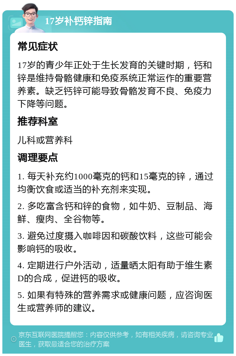 17岁补钙锌指南 常见症状 17岁的青少年正处于生长发育的关键时期，钙和锌是维持骨骼健康和免疫系统正常运作的重要营养素。缺乏钙锌可能导致骨骼发育不良、免疫力下降等问题。 推荐科室 儿科或营养科 调理要点 1. 每天补充约1000毫克的钙和15毫克的锌，通过均衡饮食或适当的补充剂来实现。 2. 多吃富含钙和锌的食物，如牛奶、豆制品、海鲜、瘦肉、全谷物等。 3. 避免过度摄入咖啡因和碳酸饮料，这些可能会影响钙的吸收。 4. 定期进行户外活动，适量晒太阳有助于维生素D的合成，促进钙的吸收。 5. 如果有特殊的营养需求或健康问题，应咨询医生或营养师的建议。