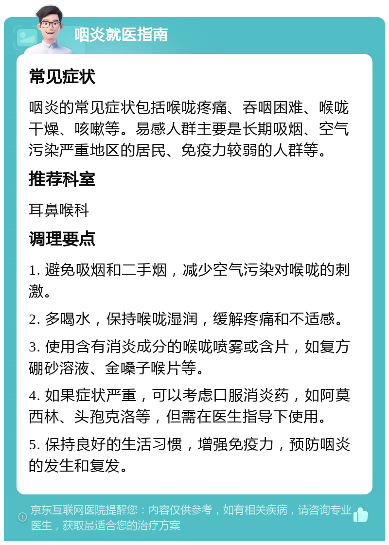 咽炎就医指南 常见症状 咽炎的常见症状包括喉咙疼痛、吞咽困难、喉咙干燥、咳嗽等。易感人群主要是长期吸烟、空气污染严重地区的居民、免疫力较弱的人群等。 推荐科室 耳鼻喉科 调理要点 1. 避免吸烟和二手烟，减少空气污染对喉咙的刺激。 2. 多喝水，保持喉咙湿润，缓解疼痛和不适感。 3. 使用含有消炎成分的喉咙喷雾或含片，如复方硼砂溶液、金嗓子喉片等。 4. 如果症状严重，可以考虑口服消炎药，如阿莫西林、头孢克洛等，但需在医生指导下使用。 5. 保持良好的生活习惯，增强免疫力，预防咽炎的发生和复发。