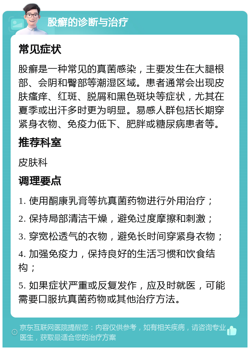 股癣的诊断与治疗 常见症状 股癣是一种常见的真菌感染，主要发生在大腿根部、会阴和臀部等潮湿区域。患者通常会出现皮肤瘙痒、红斑、脱屑和黑色斑块等症状，尤其在夏季或出汗多时更为明显。易感人群包括长期穿紧身衣物、免疫力低下、肥胖或糖尿病患者等。 推荐科室 皮肤科 调理要点 1. 使用酮康乳膏等抗真菌药物进行外用治疗； 2. 保持局部清洁干燥，避免过度摩擦和刺激； 3. 穿宽松透气的衣物，避免长时间穿紧身衣物； 4. 加强免疫力，保持良好的生活习惯和饮食结构； 5. 如果症状严重或反复发作，应及时就医，可能需要口服抗真菌药物或其他治疗方法。