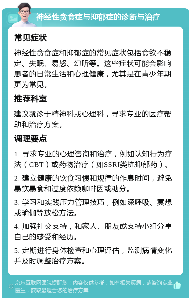 神经性贪食症与抑郁症的诊断与治疗 常见症状 神经性贪食症和抑郁症的常见症状包括食欲不稳定、失眠、易怒、幻听等。这些症状可能会影响患者的日常生活和心理健康，尤其是在青少年期更为常见。 推荐科室 建议就诊于精神科或心理科，寻求专业的医疗帮助和治疗方案。 调理要点 1. 寻求专业的心理咨询和治疗，例如认知行为疗法（CBT）或药物治疗（如SSRI类抗抑郁药）。 2. 建立健康的饮食习惯和规律的作息时间，避免暴饮暴食和过度依赖咖啡因或糖分。 3. 学习和实践压力管理技巧，例如深呼吸、冥想或瑜伽等放松方法。 4. 加强社交支持，和家人、朋友或支持小组分享自己的感受和经历。 5. 定期进行身体检查和心理评估，监测病情变化并及时调整治疗方案。