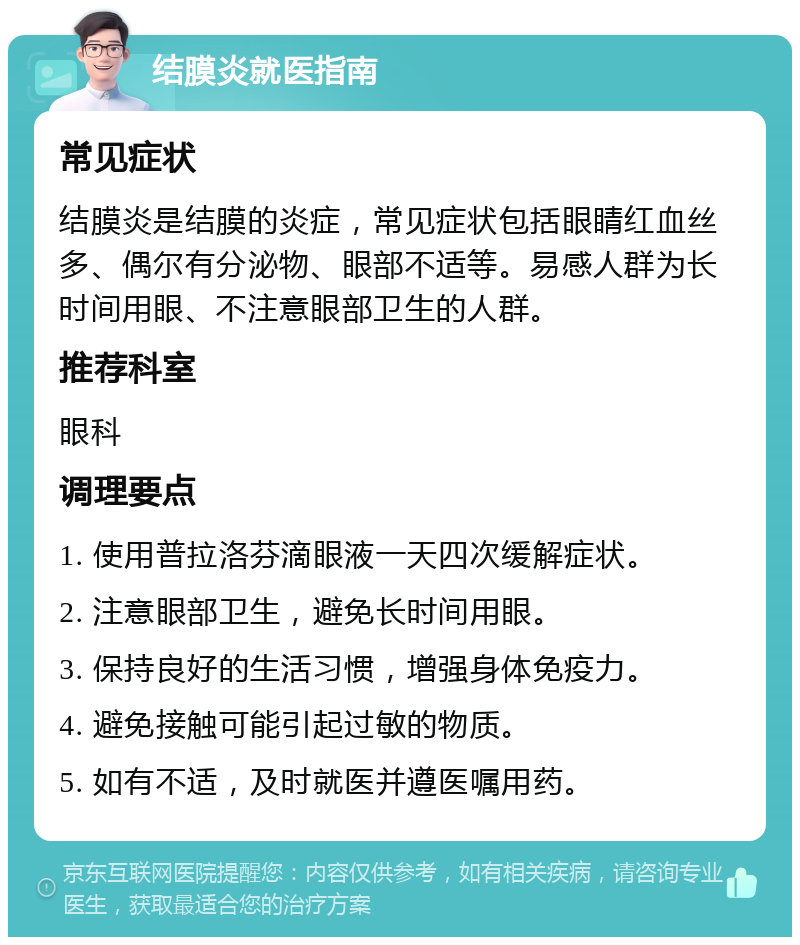 结膜炎就医指南 常见症状 结膜炎是结膜的炎症，常见症状包括眼睛红血丝多、偶尔有分泌物、眼部不适等。易感人群为长时间用眼、不注意眼部卫生的人群。 推荐科室 眼科 调理要点 1. 使用普拉洛芬滴眼液一天四次缓解症状。 2. 注意眼部卫生，避免长时间用眼。 3. 保持良好的生活习惯，增强身体免疫力。 4. 避免接触可能引起过敏的物质。 5. 如有不适，及时就医并遵医嘱用药。