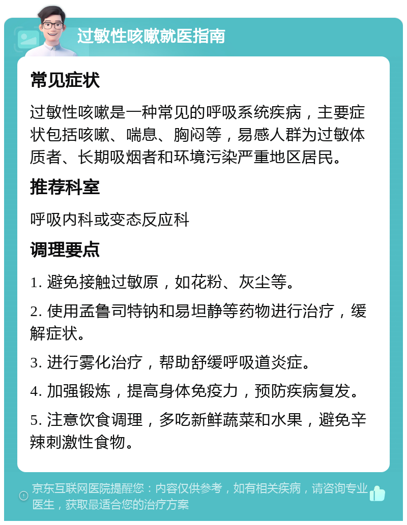 过敏性咳嗽就医指南 常见症状 过敏性咳嗽是一种常见的呼吸系统疾病，主要症状包括咳嗽、喘息、胸闷等，易感人群为过敏体质者、长期吸烟者和环境污染严重地区居民。 推荐科室 呼吸内科或变态反应科 调理要点 1. 避免接触过敏原，如花粉、灰尘等。 2. 使用孟鲁司特钠和易坦静等药物进行治疗，缓解症状。 3. 进行雾化治疗，帮助舒缓呼吸道炎症。 4. 加强锻炼，提高身体免疫力，预防疾病复发。 5. 注意饮食调理，多吃新鲜蔬菜和水果，避免辛辣刺激性食物。