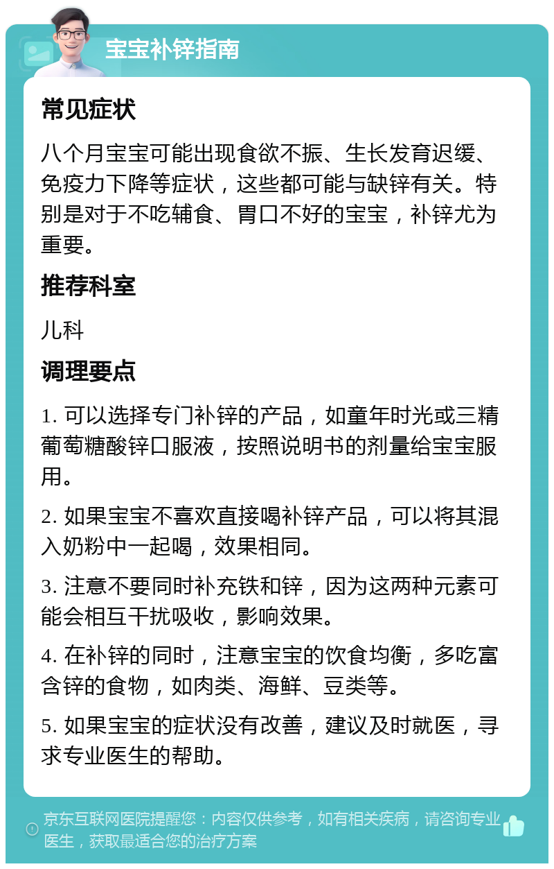 宝宝补锌指南 常见症状 八个月宝宝可能出现食欲不振、生长发育迟缓、免疫力下降等症状，这些都可能与缺锌有关。特别是对于不吃辅食、胃口不好的宝宝，补锌尤为重要。 推荐科室 儿科 调理要点 1. 可以选择专门补锌的产品，如童年时光或三精葡萄糖酸锌口服液，按照说明书的剂量给宝宝服用。 2. 如果宝宝不喜欢直接喝补锌产品，可以将其混入奶粉中一起喝，效果相同。 3. 注意不要同时补充铁和锌，因为这两种元素可能会相互干扰吸收，影响效果。 4. 在补锌的同时，注意宝宝的饮食均衡，多吃富含锌的食物，如肉类、海鲜、豆类等。 5. 如果宝宝的症状没有改善，建议及时就医，寻求专业医生的帮助。