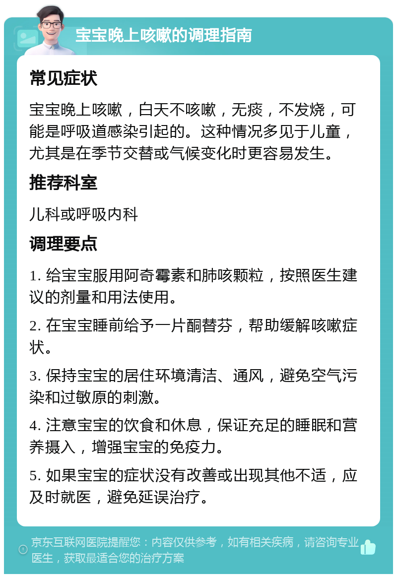 宝宝晚上咳嗽的调理指南 常见症状 宝宝晚上咳嗽，白天不咳嗽，无痰，不发烧，可能是呼吸道感染引起的。这种情况多见于儿童，尤其是在季节交替或气候变化时更容易发生。 推荐科室 儿科或呼吸内科 调理要点 1. 给宝宝服用阿奇霉素和肺咳颗粒，按照医生建议的剂量和用法使用。 2. 在宝宝睡前给予一片酮替芬，帮助缓解咳嗽症状。 3. 保持宝宝的居住环境清洁、通风，避免空气污染和过敏原的刺激。 4. 注意宝宝的饮食和休息，保证充足的睡眠和营养摄入，增强宝宝的免疫力。 5. 如果宝宝的症状没有改善或出现其他不适，应及时就医，避免延误治疗。