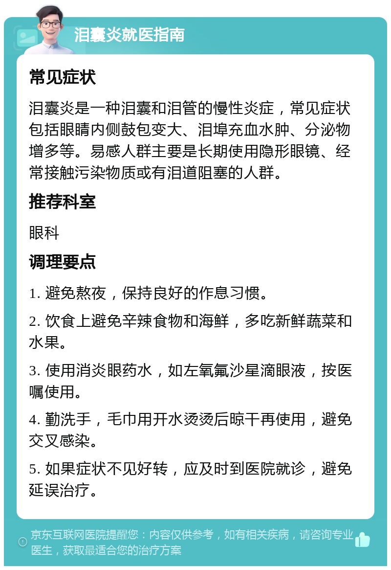 泪囊炎就医指南 常见症状 泪囊炎是一种泪囊和泪管的慢性炎症，常见症状包括眼睛内侧鼓包变大、泪埠充血水肿、分泌物增多等。易感人群主要是长期使用隐形眼镜、经常接触污染物质或有泪道阻塞的人群。 推荐科室 眼科 调理要点 1. 避免熬夜，保持良好的作息习惯。 2. 饮食上避免辛辣食物和海鲜，多吃新鲜蔬菜和水果。 3. 使用消炎眼药水，如左氧氟沙星滴眼液，按医嘱使用。 4. 勤洗手，毛巾用开水烫烫后晾干再使用，避免交叉感染。 5. 如果症状不见好转，应及时到医院就诊，避免延误治疗。